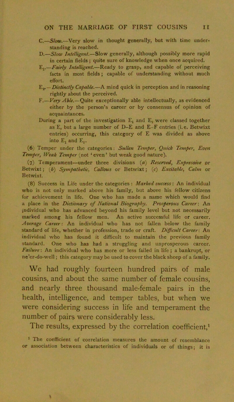 C. —Slow.—Very slow in thought generally, but with time under- standing is reached. D. —Slow Intelligent.—Slow generally, although possibly more rapid in certain fields ; quite sure of knowledge when once acquired. Et.—Fairly Intelligent.—Ready to grasp, and capable of perceiving facts in most fields ; capable of understanding without much effort. Ev — Distinctly Capable.—A mind quick in perception and in reasoning rightly about the perceived. F.—Very Able.—Quite exceptionally able intellectually, as evidenced either by the person’s career or by consensus of opinion of acquaintances. During a part of the investigation Et and E2 were classed together as E, but a large number of D-E and E-F entries (i.e. Betwixt entries) occurring, this category of E was divided as above into Ej and E2. (6) Temper under the categories: Sullen Temper, Quick Temper, Even Temper, Weak Temper (not ‘ even’ but weak good nature). (7) Temperament—under three divisions («) Reserved, Expressive or Betwixt; (6) Sympathetic, Callous or Betwixt; (c) Excitable, Calm or Betwixt. (8) Success in Life under the categories : Marked success: An individual who is not only marked above his family, but above his fellow citizens for achievement in life. One who has made a name which would find a place in the Dictionary of National Biography. Prosperous Career: An individual who has advanced beyond his family level but not necessarily marked among his fellow men. An active successful life or career. Average Career: An individual who has not fallen below the family standard of life, whether in profession, trade or craft. Diffiadt Career: An individual who has found it difficult to maintain the previous family standard. One who has had a struggling and unprosperous career. Failure: An individual who has more or less failed in life; a bankrupt, or ne’er-do-well; this category may be used to cover the black sheep of a family. We had roughly fourteen hundred pairs of male cousins, and about the same number of female cousins, and nearly three thousand male-female pairs in the health, intelligence, and temper tables, but when we were considering success in life and temperament the number of pairs were considerably less. The results, expressed by the correlation coefficient,1 1 The coefficient of correlation measures the amount of resemblance or association between characteristics of individuals or of things; it is %