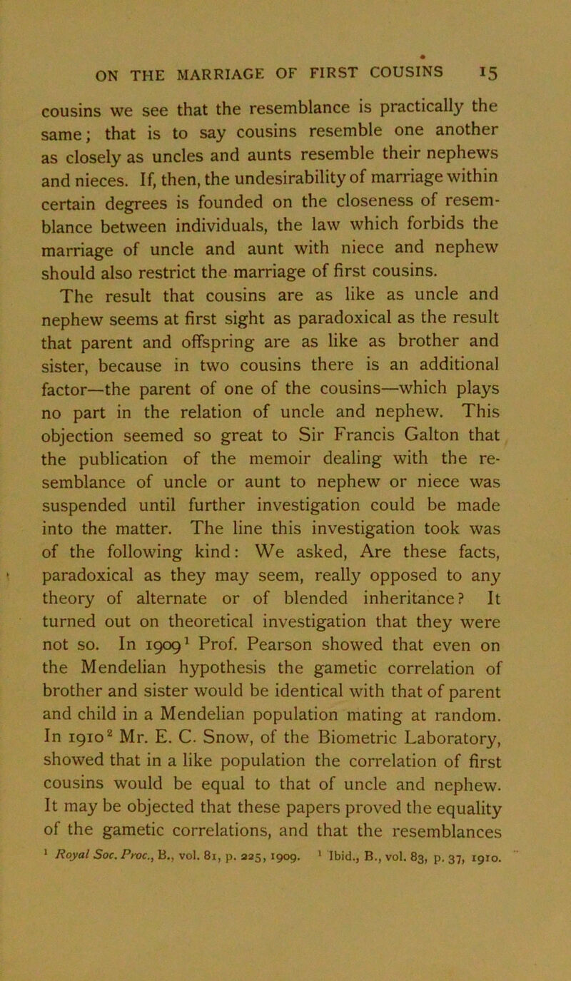 cousins we see that the resemblance is practically the same; that is to say cousins resemble one another as closely as uncles and aunts resemble their nephews and nieces. If, then, the undesirability of marriage within certain degrees is founded on the closeness of resem- blance between individuals, the law which forbids the marriage of uncle and aunt with niece and nephew should also restrict the marriage of first cousins. The result that cousins are as like as uncle and nephew seems at first sight as paradoxical as the result that parent and offspring are as like as brother and sister, because in two cousins there is an additional factor—the parent of one of the cousins—which plays no part in the relation of uncle and nephew. This objection seemed so great to Sir Francis Galton that the publication of the memoir dealing with the re- semblance of uncle or aunt to nephew or niece was suspended until further investigation could be made into the matter. The line this investigation took was of the following kind: We asked, Are these facts, paradoxical as they may seem, really opposed to any theory of alternate or of blended inheritance? It turned out on theoretical investigation that they were not so. In 19091 Prof. Pearson showed that even on the Mendelian hypothesis the gametic correlation of brother and sister would be identical with that of parent and child in a Mendelian population mating at random. In 19102 Mr. E. C. Snow, of the Biometric Laboratory, showed that in a like population the correlation of first cousins would be equal to that of uncle and nephew. It may be objected that these papers proved the equality of the gametic correlations, and that the resemblances 1 Royal Soc. Proc., B., vol. 81, p. 225, 1909. 1 Ibid., B., vol. 83, p. 37, 1910.