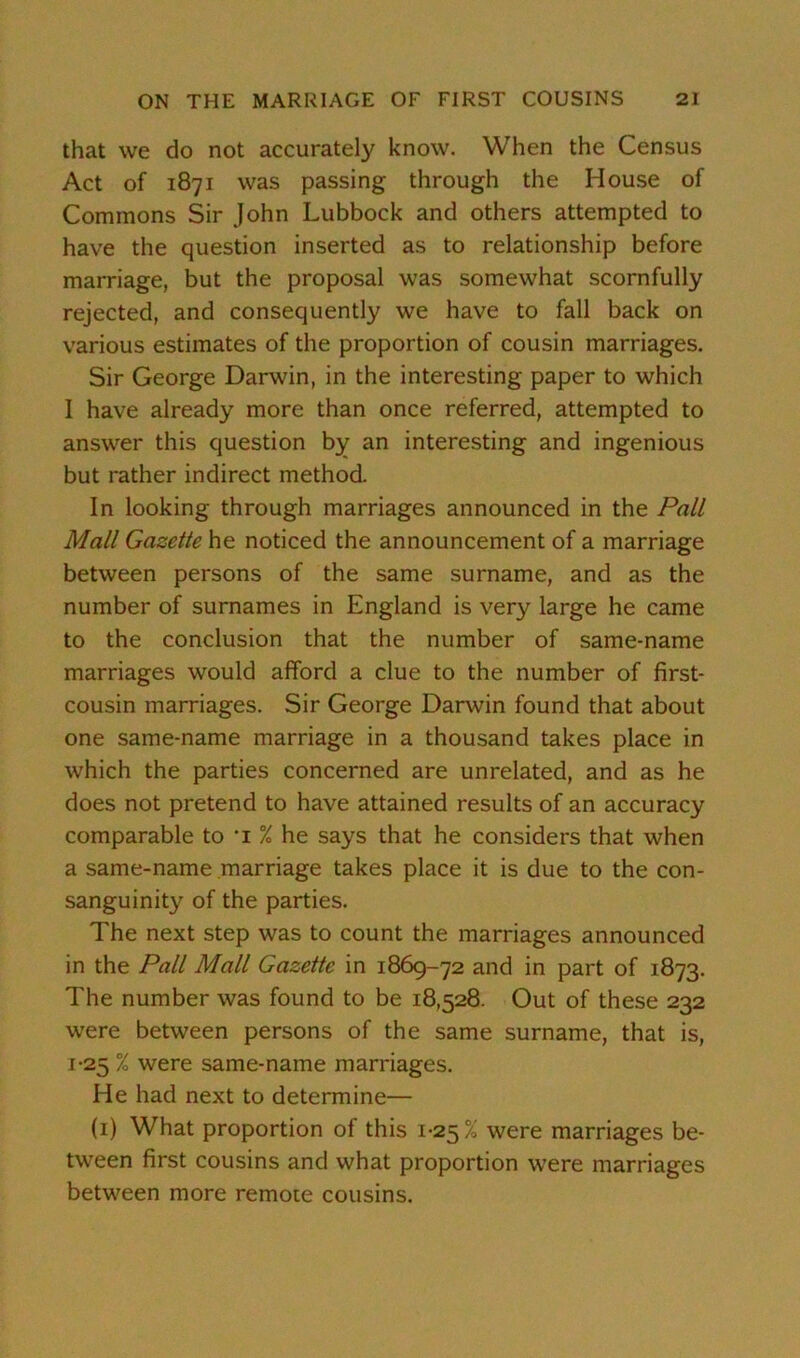 that we do not accurately know. When the Census Act of 1871 was passing through the House of Commons Sir John Lubbock and others attempted to have the question inserted as to relationship before marriage, but the proposal was somewhat scornfully rejected, and consequently we have to fall back on various estimates of the proportion of cousin marriages. Sir George Darwin, in the interesting paper to which I have already more than once referred, attempted to answer this question by an interesting and ingenious but rather indirect method. In looking through marriages announced in the Pall Mall Gazette he noticed the announcement of a marriage between persons of the same surname, and as the number of surnames in England is very large he came to the conclusion that the number of same-name marriages would afford a clue to the number of first- cousin marriages. Sir George Darwin found that about one same-name marriage in a thousand takes place in which the parties concerned are unrelated, and as he does not pretend to have attained results of an accuracy comparable to 'i % he says that he considers that when a same-name marriage takes place it is due to the con- sanguinity of the parties. The next step was to count the marriages announced in the Pall Mall Gazette in 1869-72 and in part of 1873. The number was found to be 18,528. Out of these 232 were between persons of the same surname, that is, 1-25 % were same-name marriages. He had next to determine— (1) What proportion of this 1-25% were marriages be- tween first cousins and what proportion were marriages between more remote cousins.