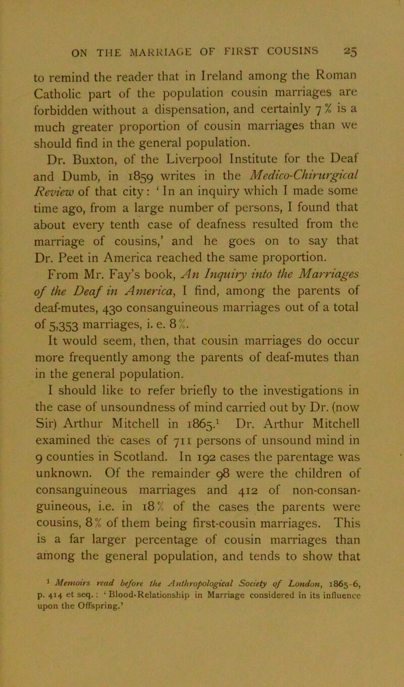 to remind the reader that in Ireland among the Roman Catholic part of the population cousin marriages are forbidden without a dispensation, and certainly 7 % is a much greater proportion of cousin marriages than we should find in the general population. Dr. Buxton, of the Liverpool Institute for the Deaf and Dumb, in 1859 writes in the Medico-Chirurgical Review of that city: ‘ In an inquiry which I made some time ago, from a large number of persons, I found that about every tenth case of deafness resulted from the marriage of cousins,’ and he goes on to say that Dr. Peet in America reached the same proportion. From Mr. Fay’s book, An Inquiry into the Marriages of the Deaf in America, I find, among the parents of deaf-mutes, 430 consanguineous marriages out of a total of 5.353 marriages, i. e. 8%. It would seem, then, that cousin marriages do occur more frequently among the parents of deaf-mutes than in the general population. I should like to refer briefly to the investigations in the case of unsoundness of mind carried out by Dr. (now Sir) Arthur Mitchell in 1865.1 Dr. Arthur Mitchell examined the cases of 711 persons of unsound mind in 9 counties in Scotland. In 192 cases the parentage was unknown. Of the remainder 98 were the children of consanguineous marriages and 412 of non-consan- guineous, i.e. in 18% of the cases the parents were cousins, 8% of them being first-cousin marriages. This is a far larger percentage of cousin marriages than among the general population, and tends to show that 1 Memoirs read before the Anthropological Society of London, 1865-6, p. 414 et seq.: ‘ Blood-Relationship in Marriage considered in its influence upon the Offspring.’