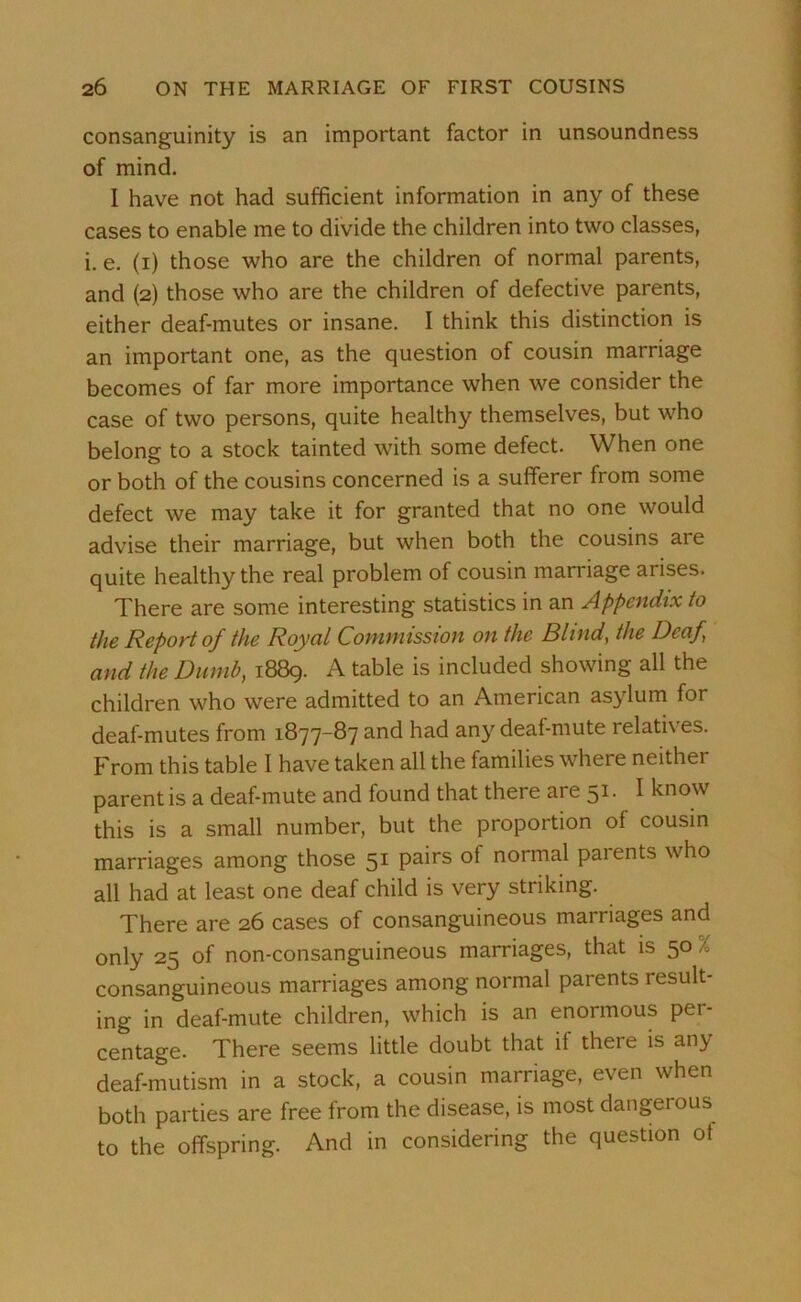 consanguinity is an important factor in unsoundness of mind. I have not had sufficient information in any of these cases to enable me to divide the children into two classes, i. e. (i) those who are the children of normal parents, and (2) those who are the children of defective parents, either deaf-mutes or insane. I think this distinction is an important one, as the question of cousin marriage becomes of far more importance when we consider the case of two persons, quite healthy themselves, but who belong to a stock tainted with some defect. When one or both of the cousins concerned is a sufferer from some defect we may take it for granted that no one would advise their marriage, but when both the cousins are quite healthy the real problem of cousin marriage arises. There are some interesting statistics in an Appendix to the Report of the Royal Commission on the Blind, the Deaf and the Dumb, 1889. A table is included showing all the children who were admitted to an American asylum for deaf-mutes from 1877-87 and had any deaf-mute relatives. From this table I have taken all the families where neither parent is a deaf-mute and found that there are 51. I know this is a small number, but the proportion of cousin marriages among those 51 pairs ot normal paients who all had at least one deaf child is very striking. There are 26 cases of consanguineous marriages and only 25 of non-consanguineous marriages, that is 50 % consanguineous marriages among normal parents result- ing in deaf-mute children, which is an enormous per- centage. There seems little doubt that if there is any deaf-mutism in a stock, a cousin marriage, even when both parties are free from the disease, is most dangerous to the offspring. And in considering the question ot