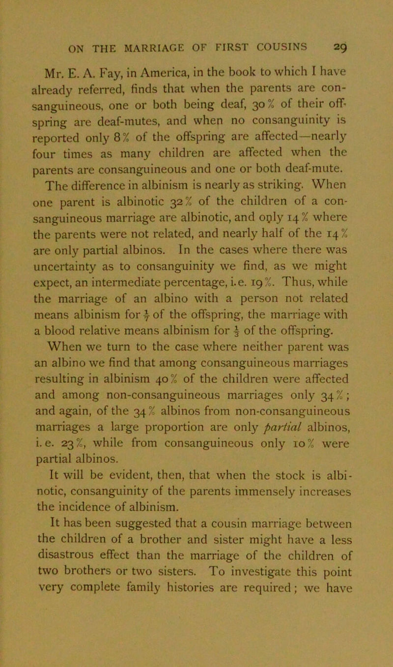 Mr. E. A. Fay, in America, in the book to which I have already referred, finds that when the parents are con- sanguineous, one or both being deaf, 30 % of their off- spring are deaf-mutes, and when no consanguinity is reported only 8% of the offspring are affected—nearly four times as many children are affected when the parents are consanguineous and one or both deaf-mute. The difference in albinism is nearly as striking. When one parent is albinotic 32% of the children of a con- sanguineous marriage are albinotic, and only 14% where the parents were not related, and nearly half of the 14 % are only partial albinos. In the cases where there was uncertainty as to consanguinity we find, as we might expect, an intermediate percentage, i.e. 19%. Thus, while the marriage of an albino with a person not related means albinism for ^ of the offspring, the marriage with a blood relative means albinism for ^ of the offspring. When we turn to the case where neither parent was an albino we find that among consanguineous marriages resulting in albinism 40% of the children were affected and among non-consanguineous marriages only 34 % ; and again, of the 34% albinos from non-consanguineous marriages a large proportion are only partial albinos, i. e. 23 %, while from consanguineous only 10 % were partial albinos. It will be evident, then, that when the stock is albi- notic, consanguinity of the parents immensely increases the incidence of albinism. It has been suggested that a cousin marriage between the children of a brother and sister might have a less disastrous effect than the marriage of the children of two brothers or two sisters. To investigate this point very complete family histories are required; we have