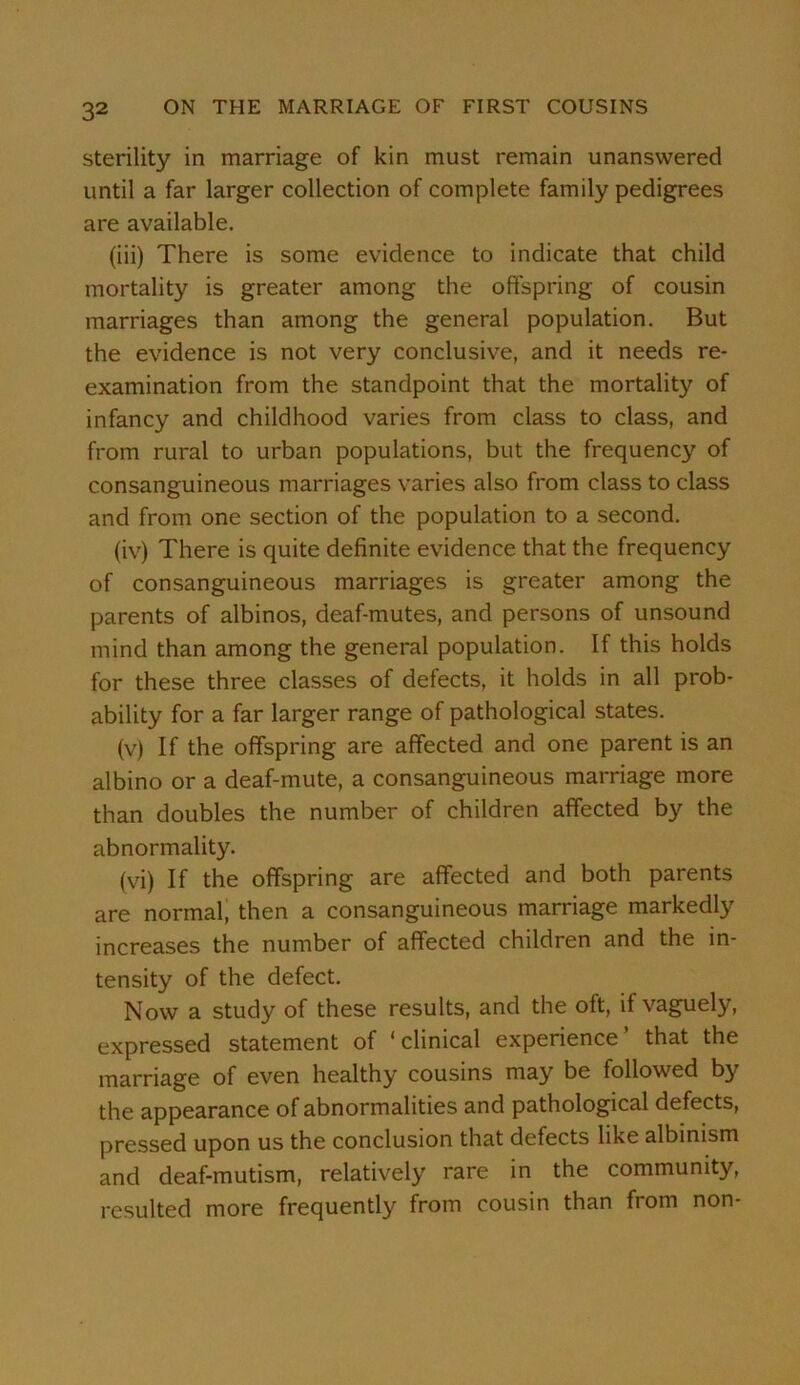 sterility in marriage of kin must remain unanswered until a far larger collection of complete family pedigrees are available. (iii) There is some evidence to indicate that child mortality is greater among the offspring of cousin marriages than among the general population. But the evidence is not very conclusive, and it needs re- examination from the standpoint that the mortality of infancy and childhood varies from class to class, and from rural to urban populations, but the frequency of consanguineous marriages varies also from class to class and from one section of the population to a second. (iv) There is quite definite evidence that the frequency of consanguineous marriages is greater among the parents of albinos, deaf-mutes, and persons of unsound mind than among the general population. If this holds for these three classes of defects, it holds in all prob- ability for a far larger range of pathological states. (v) If the offspring are affected and one parent is an albino or a deaf-mute, a consanguineous marriage more than doubles the number of children affected by the abnormality. (vi) If the offspring are affected and both parents are normal, then a consanguineous marriage markedly increases the number of affected children and the in- tensity of the defect. Now a study of these results, and the oft, if vaguely, expressed statement of * clinical experience that the marriage of even healthy cousins may be followed by the appearance of abnormalities and pathological defects, pressed upon us the conclusion that defects like albinism and deaf-mutism, relatively rare in the community, resulted more frequently from cousin than from non-