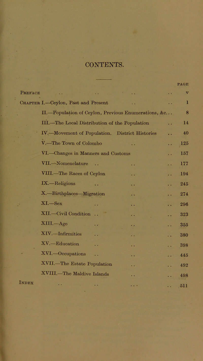 CONTENTS. PAGE Preface . . .. .. v Chapter I.—Ceylon, Past and Present .. .. 1 II. —Population of Ceylon, Previous Enumerations, &c... 8 III. —The Local Distribution of the Population .. 14 IV. —Movement of Population. District Histories .. 40 V. —The Town of Colombo .. . . 125 VI. —Changes in Manners and Customs . . 157 VII. — Nomenclature .. .. 177 VIII. —The Races of Ceylon .. .. 194 IX. —Religions .. .. .. 245 X. —Birthplaces—Migration .. .. 274 XI. —Sex .. .. .. 296 XII. —Civil Condition .. . . .. 323 XIII. —Age .. .. 355 XIV. —Infirmities .. .. . . 380 XV. —Education . . .. 39g XVI. —Occupations .. .. # # 445 XVII. —The Estate Population . . . . 492 XVIII.—The Maidive Islands . . .. 493 Index 511