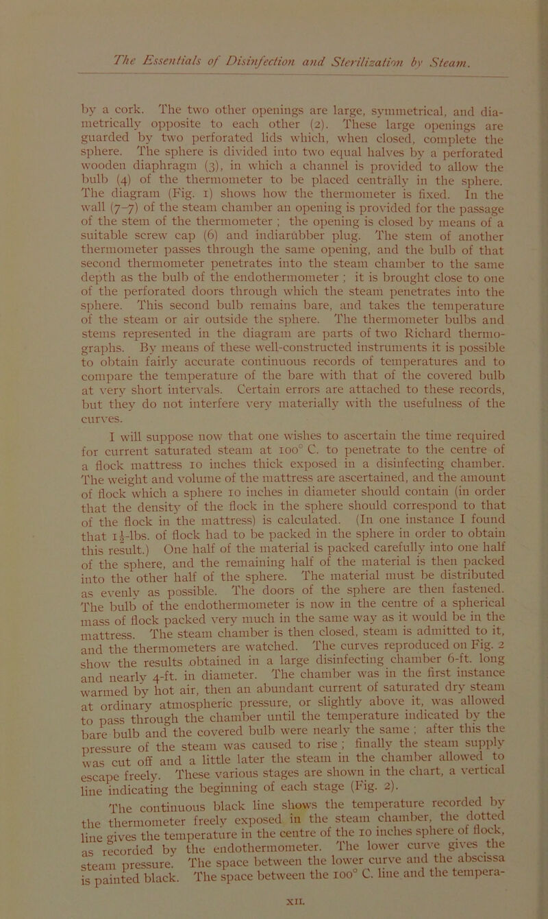 by a cork. The two other openings are large, symmetrical, and dia- metrically opposite to each other (2). These large openings are guarded by two perforated lids which, when closed, complete the sphere. The sphere is divided into two equal halves by a jK^rforated wooden diaphragm (3), in which a channel is j^rovided to allow the bulb (4) of the thermometer to be placed centrally in the S])here. The diagram (Fig. i) shows how the thermometer is fixed. In the wall (7-7) of the steam chamber an opening is pro\dded for the passage of the stem of the thermometer ; the opening is closed bj^ means of a suitable screw cap (6) and indiarubber plug. The stenr of another thermometer passes through the same opening, and the bulb of that second thermometer penetrates into the steam chamber to the same depth as the bulb of the endothermometer ; it is brought close to one of the perforated doors through which the steam penetrates into the s])here. This second bulb remains bare, and takes the temperature of the steam or air outside the sphere. The thermometer bulbs and stems represented in the diagram are parts of two Richard thermo- graphs. By means of these well-constructed instruments it is possible to oljtain fairly accurate continuous records of temperatures and to compare the temperature of the bare with that of the covered bulb at \-ery short intervals. Certain errors are attached to these records, but they do not interfere very materially with the usefulness of the curves. I will suppose now that one wishes to ascertain the time required for current saturated steam at 100° C. to penetrate to the centre of a flock mattress 10 inches thick exposed in a disinfecting chamber. The weight and volume of the mattress are ascertained, and the amount of flock which a sphere 10 inches in diameter should contain (in order that the density of the flock in the sphere should correspond to that of the flock in the mattress) is calculated. (In one instance I found that li-lbs. of flock had to be packed in the sphere in order to obtain this result.) One half of the material is packed carefully into one half of the sphere, and the remaining half of the material is then packed into the other half of the sphere. The material must be distributed as evenly as possible. The doors of the sphere are then fastened. The bulb of the endothernioineter is now in the centre of a spherical mass of flock packed ^^ery much in the same way as it would be in the mattress. The steam chamber is then closed, steam is admitted to it, and the thermometers are watched. The curves reproduced on Fig. 2 show the results obtained in a large disinfecting chamber 6-ft. long and nearly 4-ft. in diameter. The chamber was in the first instance warmed by hot air, then an abundant current of saturated dry steam at ordinary atmospheric pressure, or slightly above it, was allowed to pass through the chamber until the temperature indicated by the bare bulb and the covered bulb were nearly the same ; after this the pressure of the steam was caused to rise ; finally the steam supply was cut off and a little later the steam in the chamber allowed to escape freely. These various stages are shown in the chart, a vertical line indicating the beginning of each stage (big- 2). The continuous black line shows the temperature recorded by the thermometer freely cx])osed in the steam chamber, the dotted line cives the temperature in the centre of the 10 inches sphere of flock, as recorded by the endothermometer. The lower curve gives the steam pressure. The space between the lower curve and the abscissa is painted black. The space between the 100° C. line and the tenipera-