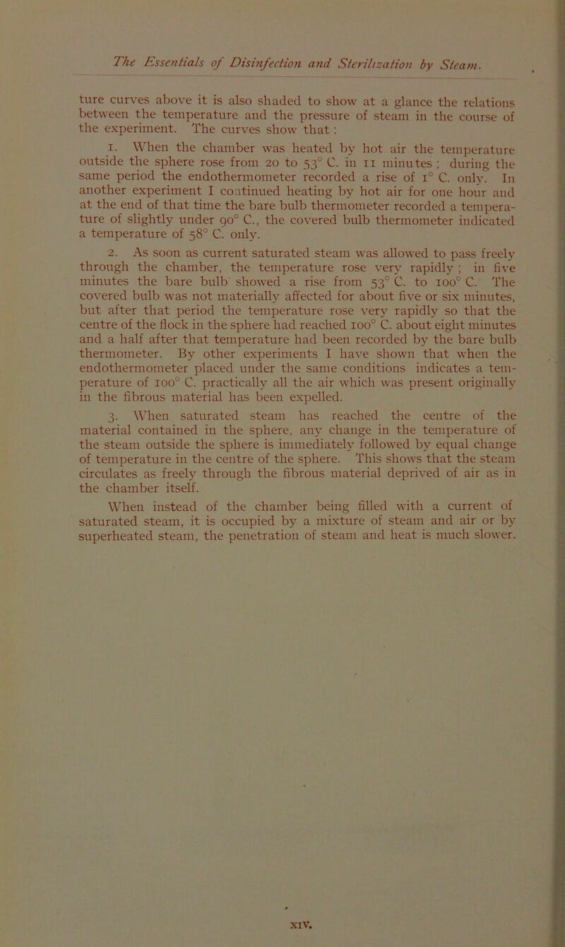 ture curves above it is also shaded to show at a glance the relations between the temperature and the pressure of steam in the course of the experiment. The curves show that: 1. When the chamber was heated by hot air the temperature outside the sphere rose from 20 to 53° C. in ii minutes ; during the same period the endothermometer recorded a rise of 1° C. only. In another experiment I continued heating by hot air for one hour and at the end of that time the bare bulb thermometer recorded a tempera- ture of slightly under 90° C., the covered bulb thermometer indicated a temperature of 58° C. only. 2. As soon as current saturated steam was allowed to pass freely through the chamber, the temperature rose very rapidly ; in five minutes the bare bulb showed a rise from 53° C. to 100° C. The covered bulb was not materially affected for about five or six minutes, but after that period the temperature rose very rapidly so that the centre of the flock in the sphere had reached 100° C. about eight minutes and a half after that temperature had been recorded by the bare bulb thermometer. By other experiments I have shown that when the endothermometer placed under the same conditions indicates a tem- perature of 100° C. practically all the air which was present originally in the fibrous material has been expelled. 3. When saturated steam has reached the centre of the material contained in the sphere, any change in the temperature of the steam outside the sphere is immediately followed by equal change of temperature in the centre of the sphere. This shows that the steam circulates as freely through the fibrous material deprived of air as in the chamber itself. When instead of the chamber being filled with a current of saturated steam, it is occupied by a mixture of steam and air or by superheated steam, the penetration of steam and heat is much slower.