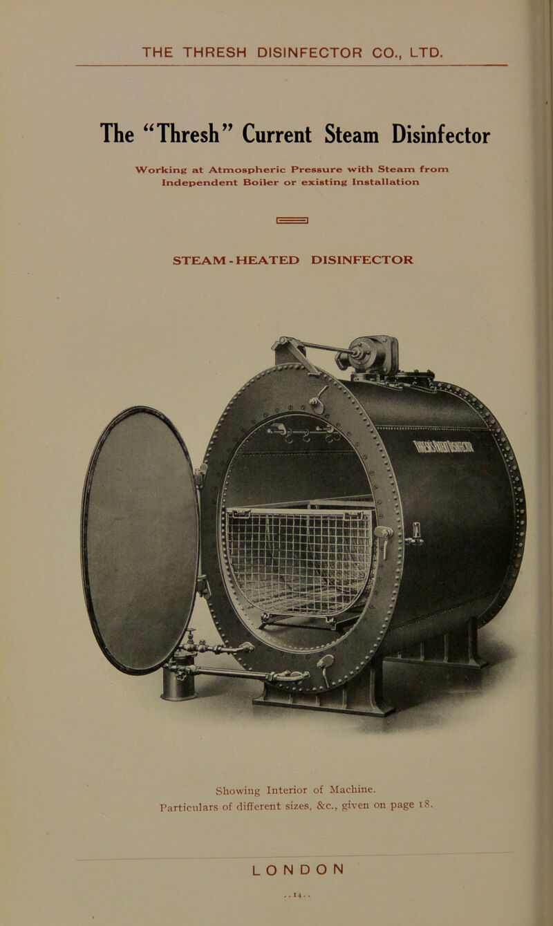 The “Thresh” Current Steam Disinfector Working at Atmospheric Pressure with Steam from Independent Boiler or existing Installation STEAM - HEATED DISINFECTOR Showing Interior of Machine. Particulars of different sizes, &c., given on page i8. LONDON ..14-•