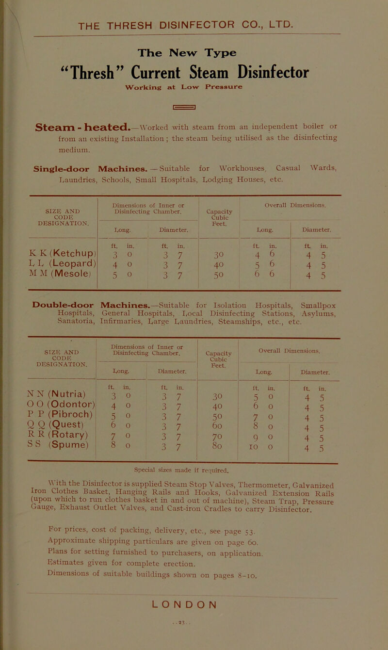 The New Type “Thresh” Current Steam Disinfector Working at Low Pressure 1==S Steam - heated. — Worked with steam from an independent boiler or from an existing Installation ; the steam being utilised as the disinfecting medium. Single-door IVIachines.—Suitable for Workhouses, Casual Wards, Laundries, Schools, Small Hospitals, Lodging Houses, etc. SIZE AND CODE Dimensions of Inner or Disinfecting Chamber. Overall Capacity Cubic Dimensions. DESIGNATION. Long. Diameter. Feet. Long. Diameter. K K (Ketchup) ft. in. 3 0 ft. in. 3 7 ft. in. 30 4 6 ft in. 4 5 L L (Leopard) 4 0 3 7 40 56 4 5 M M (Mesole) 5 0 3 7 50 6 6 4 5 Double-door Machines.—Suitable for Isolation Hospitals, Smallpox Hospitals, General Hospitals, I,ocal Disinfecting Stations, Asylums, Sanatoria, Infirmaries, Large Laundries, Steamships, etc., etc. SIZE .-tND CODE DESIGNATION. Dimensions of Inner or Disinfecting Chamber. Capacity Cubic Feet. Overall Dimensions. Long. Diameter. Long. , Diameter. ft in. ft in. ft. in. ft in. N N (Nutria) 3 0 3 7 30 5 0 4 5 0 0 (Odontor) 4 0 3 7 40 6 0 4 5 P P (Pibroch) 5 0 3 7 50 7 0 4 5 Q Q (Quest) 6 0 3 7 60 8 0 i 4 5 R R (Rotary) 7 0 3 7 70 9 0 4 5 SS (Spume) 8 0 3 7 80 10 0 4 1 5 Special sizes made if required. With the Disinfector is supplied Steam Stop Valves, Thermometer, Galvanized Iron Clothes Basket, Hanging Rails and Hooks, Galvanized Extension Rails (upon which to run clothes basket in and out of machine), Steam Trap, Pressure Gauge, Exhaust Outlet Valves, and Cast-iron Cradles to carry Disinfector. P'or prices, cost of packing, delivery, etc., see page 53. Approximate shipping particulars are given on page 60. Plans for setting furnished to purchasers, on application Estimates given for complete erection. Dimensions of suitable buildings shown on pages 8-10. LONDON . .zr