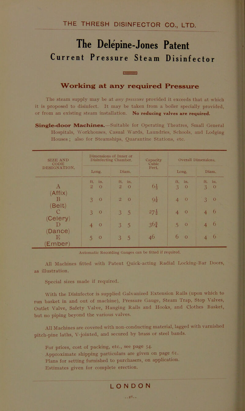 The Delepine-Jones Patent Current Pressure Steam Disinfector r=3 Working at any required Pressure The steam supply may be at any pressure provided it exceeds that at which it is proposed to disinfect. It may be taken from a boiler .specially provided, or from an existing steam installation. No reducing valves are required. Single-door Machines.—Suitable for Operating Theatres, Small General Hospitals, Workhouses, Casual Wards, Laundries, Schools, and Lodging Houses ; also for Steamships, Quarantine Stations, etc. Dimensions of Inner or SIZE AND Disinfecting Chamber. Capacity Overall Dimensions. CODE Cubic DESIGN.ATION. Feet. I.ong. Diam. Long. Diam. ft. in. ft in. ft in. ft. in. A (Affix) 2 0 2 0 6^- 92 3 0 3 0 B 3 0 2 0 4 0 3 0 (Belt) 272 C 3 0 3 5 4 0 4 9 (Celery) D 4 0 3 5 36J .5 0 4 6 (Dance) E (Ember) 5 0 3 5 46 6 0 4 9 Automatic Recording Gauges can be fitted if required. All Machines fitted with Patent Quick-acting Radial Locking-Bar Doors, as illustration. Special sizes made if required. With the Disinfector is snpplied Galvanized t;xtension Rails (upon which to run basket in and out of machine). Pressure Gauge, Steam Trap, Stop Valves, Outlet Valve, Safety Valve, Hanging Rails and Hooks, and Clothes Basket, but no piping beyond the various valves. All Machines are covered with non-conducting material, lagged with varnished pitch-pine laths, V-jointed, and secured by brass or steel bands. For prices, cost of packing, etc., see page 54. Approximate shipping particulars are given on page 61. Plans for setting furnished to purchasers, on application. Estimates given for complete erection. LONDON ..2S..