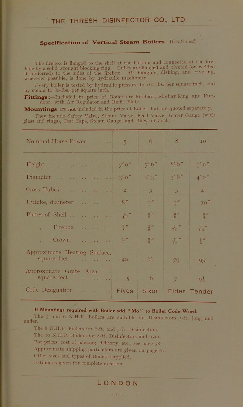Specification of Vertical Steam Boilers—(Cunluiued) The firebox is flanged to the shell at the bottom and connected at the fire- hole by a solid wrought blocking ring. Tubes are flanged aiid riveted (or welded if preferred) to the sides of the firebox. All flanging, dishing, and riveting, wherever possible, is done b}' hydraulic machinery. Every boiler is te.sted by hydraulic pressure to i6o-lbs. per square inch, and by steam to 8o-lbs. per square inch. Fittings:—Included in price of Boiler are Firebars, Firebar Ring and Fire- door, with Air Regulator and Baffle Plate. Mountings are not included in the price of Boiler, but are quoted separately. They include Safety Valve, Steam Valve, Feed Valve, Water Gauge (with glass and rings). Test Taps, Steam Gauge, and Blow-off Cock. Nominal Horse Power 5 6 8 10 Height 7'0 7'W 8'b 9'o Diameter 3'o 3'3 3'6 4' 0 Cross Tubes 2 3 3 4 Uptake, diameter 8 9 9 10 Plates of vShell 5 // 10 3 f' « 3 8 3 8 ,, P'irebox 3 8 3 8 7  Id 7 '' T 0 ,, Crown 3  8 3 s 7  in 1  5 Approximate Heating vSurface, scjuare feet 49 66 79 95 Approximate Grate Area, square feet .5 6 7 Code Designation Fivos Sixor Eider Tender If Mountings required with Boiler add “ Mo ” to Boiler Code Word. the 5 and 6 X.H.P. Boilers are suitable for Disinfectors vft. long and under. ' ^ The 8 N.H.P. Boilers for 6-ft. and 7 ft. Di.sinfectors. Hie 10 X.H.P. Boilers for 8-ft. Disinfectors and over. For prices, cost of packing, delivery, etc., see page 58. Approximate shipping particulars are given on page 65. Other sizes and types of Boilers supplied. Estimates given for complete erection. LONDON