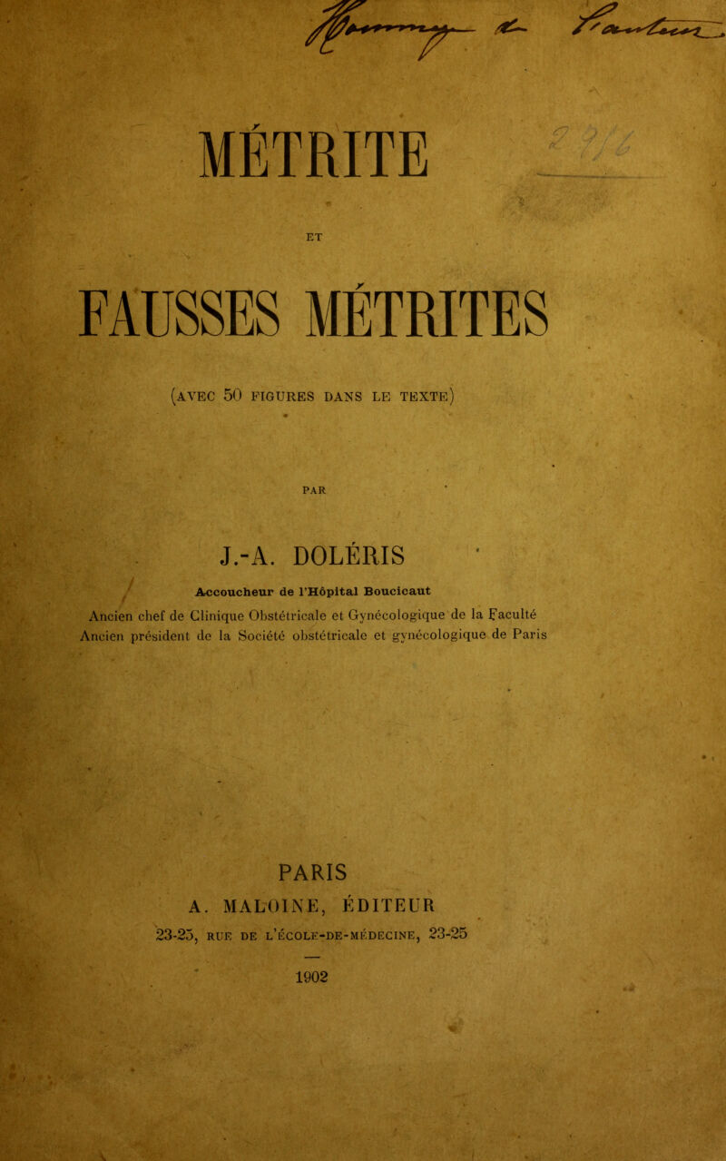 ET FAUSSES MÉTRITES (avec 50 FIGURES DANS LE TEXTE) PAR J.-A. DOLÉRIS Accoucheur de l’Hôpital Boucicaut Ancien chef de Clinique Obstétricale et Gynécologique de la faculté Ancien président de la Société obstétricale et gynécologique de Paris PARIS A. MALOINE, ÉDITEUR 23-25, RUE DE l’école-de-médecine, 23-25 1902