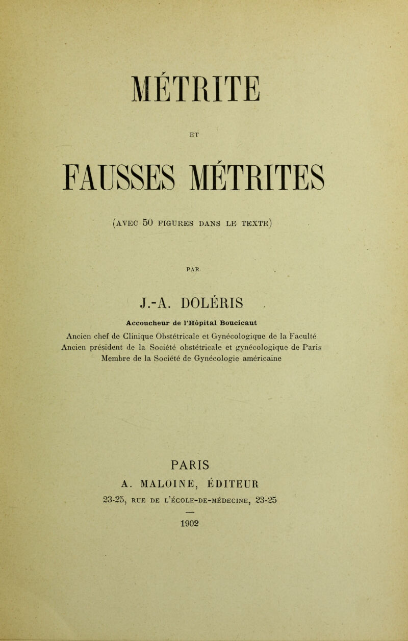 ET FAÜSSES MÉTRITES (avec 50 FIGURES DANS LE TEXTE) PAR J.-A. DOLÉRIS Accoucheur de l’Hôpital Boucicaut Ancien chef de Clinique Obstétricale et Gynécologique de la Faculté Ancien président de la Société obstétricale et gynécologique de Paris Membre de la Société de Gynécologie américaine PARIS A. MALOINE, ÉDITEUR 23-25, RUE DE l’école-de-médecine, 23-25 1902