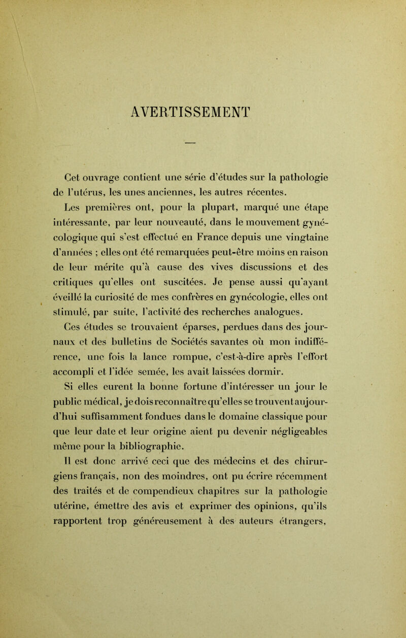 AVERTISSEMENT Cet ouvrage contient une série d’études sur la pathologie de Futérus, les unes anciennes, les autres récentes. Les premières ont, pour la plupart, marqué une étape intéressante, par leur nouveauté, dans le mouvement gyné- cologique qui s’est effectué en France depuis une vingtaine d’années ; elles ont été remarquées peut-être moins en raison de leur mérite qu’à cause des vives discussions et des critiques qu’elles ont suscitées. Je pense aussi qu'ayant éveillé la curiosité de mes confrères en gynécologie, elles ont stimulé, par suite, l’activité des recherches analogues. Ces études se trouvaient éparses, perdues dans des jour- naux et des bulletins de Sociétés savantes où mon indiffé- rence, une fois la lance rompue, c’est-à-dire après l’effort accompli et Fidée semée, les avait laissées dormir. Si elles eurent la bonne fortune d’intéresser un jour le public médical, je dois reconnaître qu’elles se trouvent aujour- d’hui suffisamment fondues dans le domaine classique pour que leur date et leur origine aient pu devenir négligeables même pour la bibliographie. 11 est donc arrivé ceci que des médecins et des chirur- giens français, non des moindres, ont pu écrire récemment des traités et de compendieux chapitres sur la pathologie utérine, émettre des avis et exprimer des opinions, qu’ils rapportent trop généreusement à des auteurs étrangers.