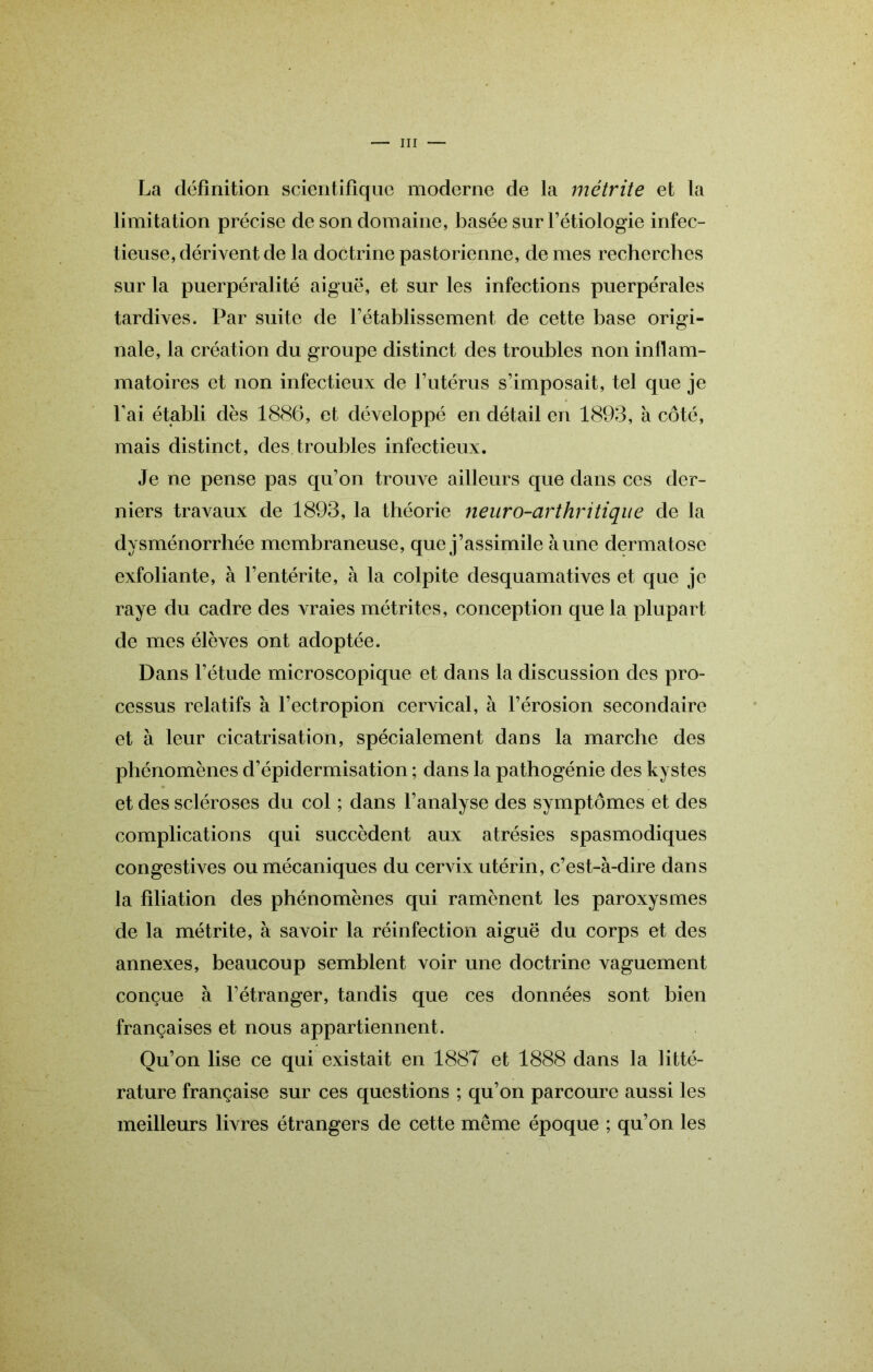 La définition scientifique moderne de la métrite et la limitation précise de son domaine, basée sur l’étiologie infec- tieuse, dérivent de la doctrine pastorienne, de mes recherches sur la puerpéralité aiguë, et sur les infections puerpérales tardives. Par suite de l’établissement de cette base origi- nale, la création du groupe distinct des troubles non inflam- matoires et non infectieux de F utérus s’imposait, tel que je Fai établi dès 1886, et développé en détail en 1893, à côté, mais distinct, des troubles infectieux. Je ne pense pas qu’on trouve ailleurs que dans ces der- niers travaux de 1893, la théorie neuro-arthritique de la dysménorrhée membraneuse, que j’assimile aune dermatose exfoliante, à l’entérite, à la colpite desquamatives et que je raye du cadre des vraies métrites, conception que la plupart de mes élèves ont adoptée. Dans l’étude microscopique et dans la discussion des pro- cessus relatifs a Fectropion cervical, à l’érosion secondaire et à leur cicatrisation, spécialement dans la marche des phénomènes d’épidermisation ; dans la pathogénie des kystes et des scléroses du col ; dans l’analyse des symptômes et des complications qui succèdent aux atrésies spasmodiques congestives ou mécaniques du cervix utérin, c’est-à-dire dans la filiation des phénomènes qui ramènent les paroxysmes de la métrite, à savoir la réinfection aiguë du corps et des annexes, beaucoup semblent voir une doctrine vaguement conçue à l’étranger, tandis que ces données sont bien françaises et nous appartiennent. Qu’on lise ce qui existait en 1887 et 1888 dans la litté- rature française sur ces questions ; qu’on parcoure aussi les meilleurs livres étrangers de cette même époque ; qu’on les