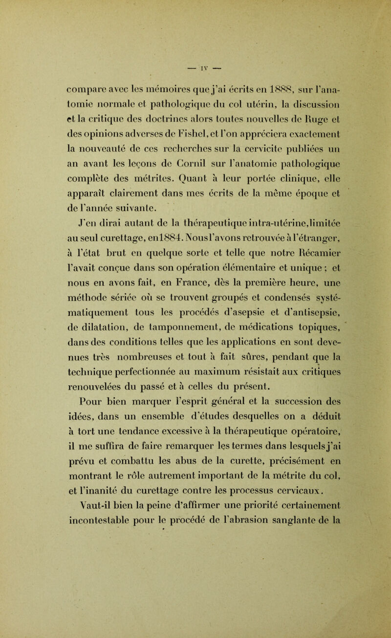compare avec les mémoires que j’ai écrits en 1888, sur l’ana- tomie normale et pathologique du col utérin, la discussion et la critique des doctrines alors toutes nouvelles de Iluge et des opinions adverses de Fishel, et l’on appréciera exactement la nouveauté de ces recherches sur la cervicite publiées un an avant les leçons de Cornil sur l’anatomie pathologique complète des métrites. Quant k leur portée clinique, elle apparaît clairement dans mes écrits de la même époque et de l’année suivante. J'en dirai autant de la thérapeutique intra-utérine,limitée au seul curettage, enl884. Nousl’avons retrouvée a l’étranger, à l’état brut en quelque sorte et telle que notre Récamier l’avait conçue dans son opération élémentaire et unique ; et nous en avons fait, en France, dès la première heure, une méthode sériée où se trouvent groupés et condensés systé- matiquement tous les procédés d’asepsie et d’antisepsie, de dilatation, de tamponnement, de médications topiques, dans des conditions telles que les applications en sont deve- nues très nombreuses et tout k fait sûres, pendant que la technique perfectionnée au maximum résistait aux critiques renouvelées du passé et à celles du présent. Pour bien marquer l’esprit général et la succession des idées, dans un ensemble d’études desquelles on a déduit k tort une tendance excessive k la thérapeutique opératoire, il me suffira de faire remarquer les termes dans lesquels j’ai prévu et combattu les abus de la curette, précisément en montrant le rôle autrement important de la métrite du col, et l’inanité du curettage contre les processus cervicaux. Vaut-il bien la peine d’affirmer une priorité certainement incontestable pour le procédé de l’abrasion sanglante de la