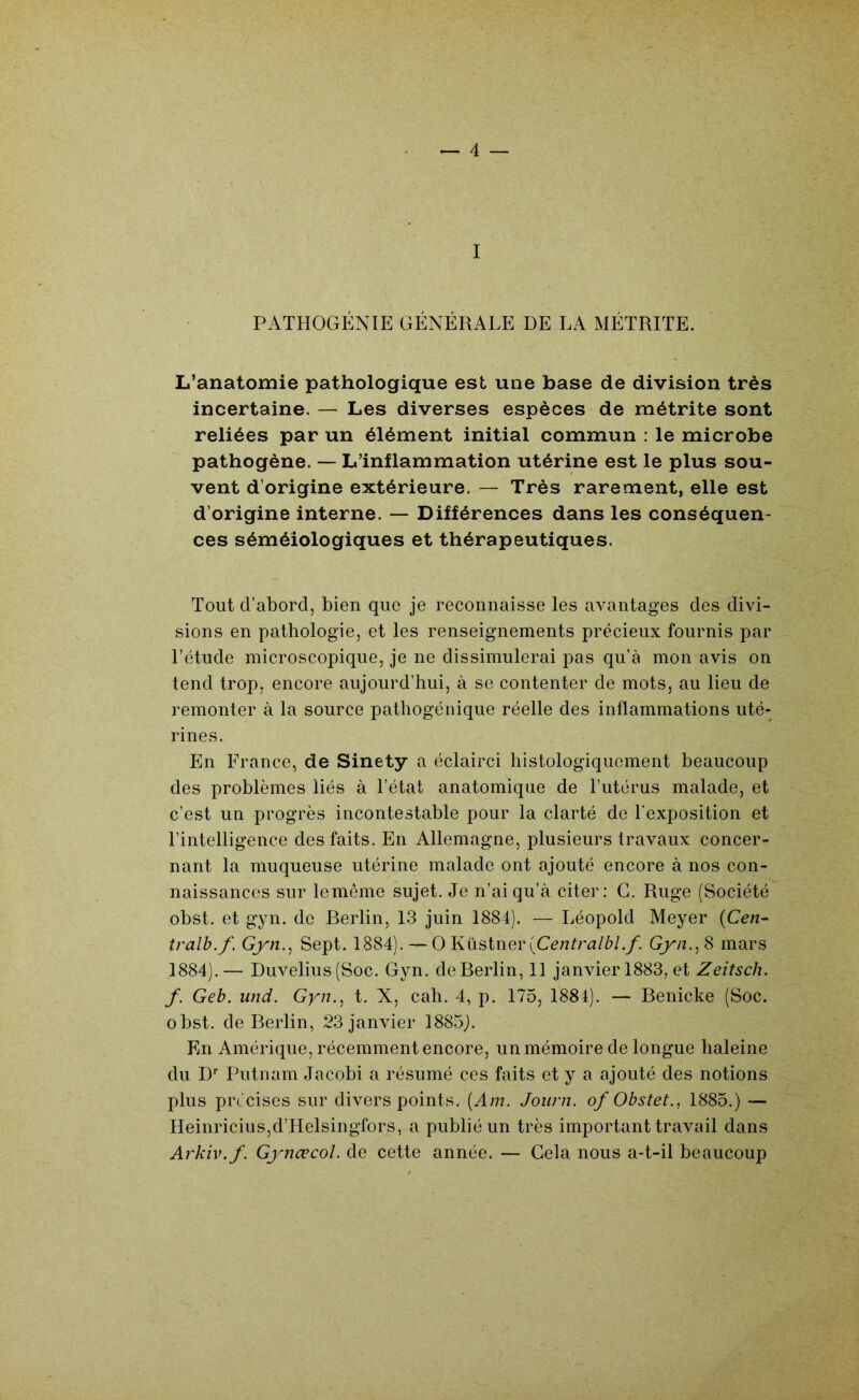I PATHOGÉNIE GÉNÉRALE DE LA MÉTRITE. L’anatomie pathologique est une base de division très incertaine. — Les diverses espèces de métrite sont reliées par un élément initial commun : le microbe pathogène. — L’inflammation utérine est le plus sou- vent d’origine extérieure. — Très rarement, elle est d’origine interne. — Différences dans les conséquen- ces séméiologiques et thérapeutiques. Tout d’abord, bien que je reconnaisse les avantages des divi- sions en pathologie, et les renseignements précieux fournis par l’étude microscopique, je ne dissimulerai pas qu’à mon avis on tend trop, encore aujourd’hui, à se contenter de mots, au lieu de remonter à la source pathogénique réelle des inflammations uté- rines. En France, de Sinety a éclairci histologiquement beaucoup des problèmes liés à l’état anatomique de l’utérus malade, et c’est un progrès incontestable pour la clarté de l'exposition et l’intelligence des faits. En Allemagne, plusieurs travaux concer- nant la muqueuse utérine malade ont ajouté encore à nos con- naissances sur lemême sujet. Je n’ai qu’à citer: G. Ruge (Société obst. et gyn. de Berlin, 13 juin 1884). — Léopold Meyer (Cc/î- tralb.f. Gyn.^ Sept. 1884). — O Küstner (Ccnfr^z/è/./. Gyn., S mars 1884). — Duvelius (Soc. Gyn. de Berlin, 11 janvier 1883, et Zeitsch. f. Geb. und. Gyn., t. X, cah. 4, p. 175, 1884). — Benicke (Soc. obst. de Berlin, 23 janvier 1885J. En Amérique, récemment encore, un mémoire de longue haleine du D“' Putnam Jacobi a résumé ces faits et y a ajouté des notions plus précises sur divers points. [Am. Journ. of Obstet., 1885.) — Heinricius,d’Helsingfors, a publié un très important travail dans Arkiv.f. Gynœcol. de cette année. — Gela nous a-t-il beaucoup