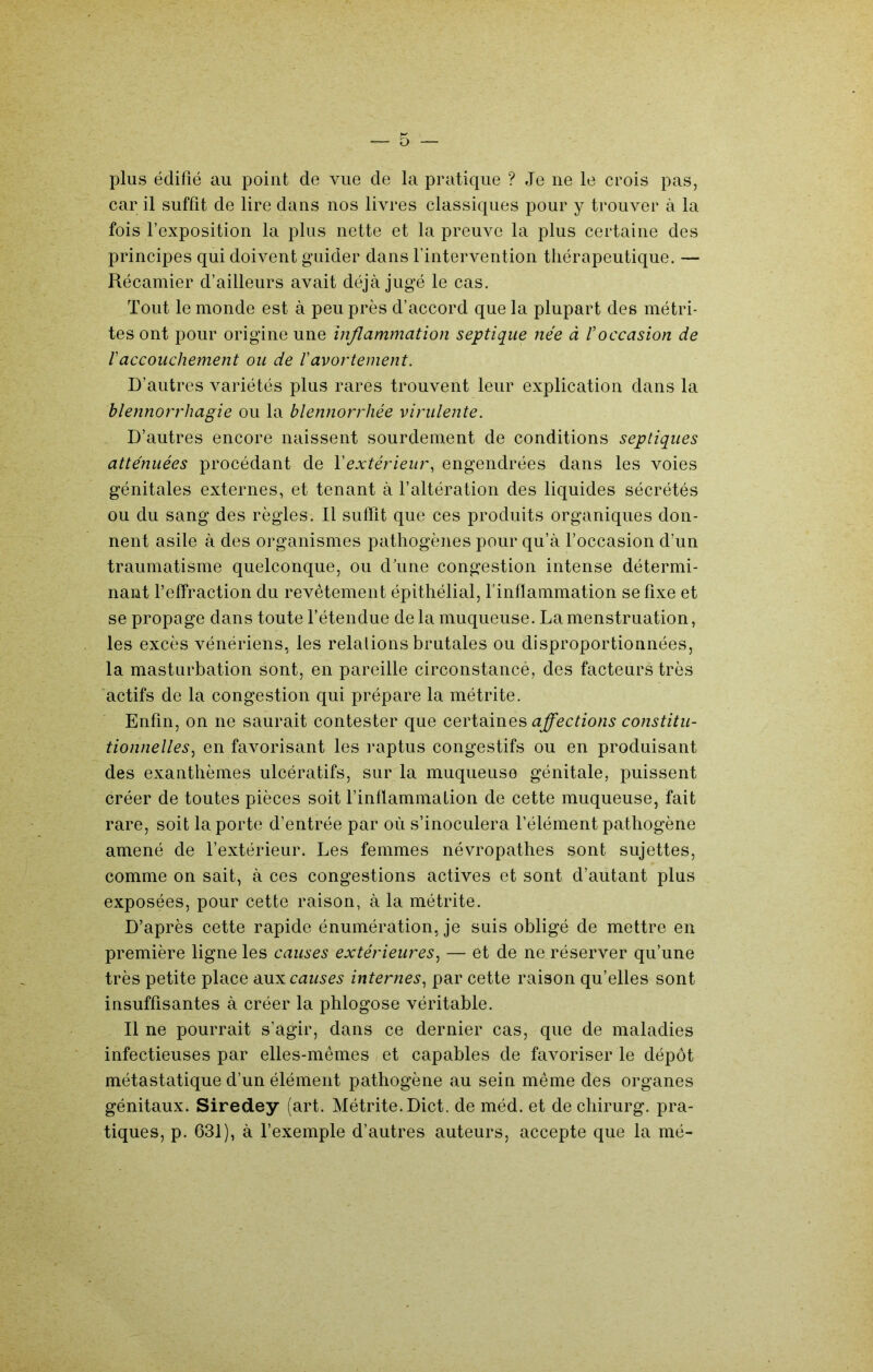 plus édifié au point de vue de la pratique ? Je ne le crois pas, car il suffit de lire dans nos livres classiques pour y trouver à la fois l’exposition la plus nette et la preuve la plus certaine des principes qui doivent guider dans l’intervention thérapeutique. — Récamier d’ailleurs avait déjà jugé le cas. Tout le monde est à peu près d’accord que la plupart des métri- tes ont pour origine une inflammation septique née à Voccasion de raccouchement ou de l'avortement. D’autres variétés plus rares trouvent leur explication dans la blennorrhagie ou la blennorrhée virulente. D’autres encore naissent sourdem.ent de conditions septiques atténuées procédant de l'extérieur., engendrées dans les voies génitales externes, et tenant à l’altération des liquides sécrétés ou du sang des règles. Il sulfit que ces produits organiques don- nent asile à des organismes pathogènes pour qu’à l’occasion d’un traumatisme quelconque, ou d’une congestion intense détermi- nant feffraction du revêtement épithélial, finflammation se fixe et se propage dans toute l’étendue delà muqueuse. La menstruation, les excès vénériens, les relations brutales ou disproportionnées, la masturbation sont, en pareille circonstancé, des facteurs très actifs de la congestion qui prépare la métrite. Enfin, on ne saurait contester que afl'ections constitu- tionnelles^ en favorisant les raptus congestifs ou en produisant des exanthèmes ulcératifs, sur la muqueuse génitale, puissent créer de toutes pièces soit l’inflammation de cette muqueuse, fait rare, soit la porte d’entrée par où s’inoculera l’élément pathogène amené de l’extérieur. Les femmes névropathes sont sujettes, comme on sait, à ces congestions actives et sont d’autant plus exposées, pour cette raison, à la métrite. D’après cette rapide énumération, je suis obligé de mettre en première ligne les causes extérieures^ — et de ne réserver qu’une très petite place exxx causes internes^ par cette raison qu’elles sont insuffisantes à créer la phlogose véritable. Il ne pourrait s’agir, dans ce dernier cas, que de maladies infectieuses par elles-mêmes et capables de favoriser le dépôt métastatique d’un élément pathogène au sein même des organes génitaux. Siredey (art. Métrite. Dict. de méd. et de chirurg. pra- tiques, p. 631), à l’exemple d’autres auteurs, accepte que la mé-