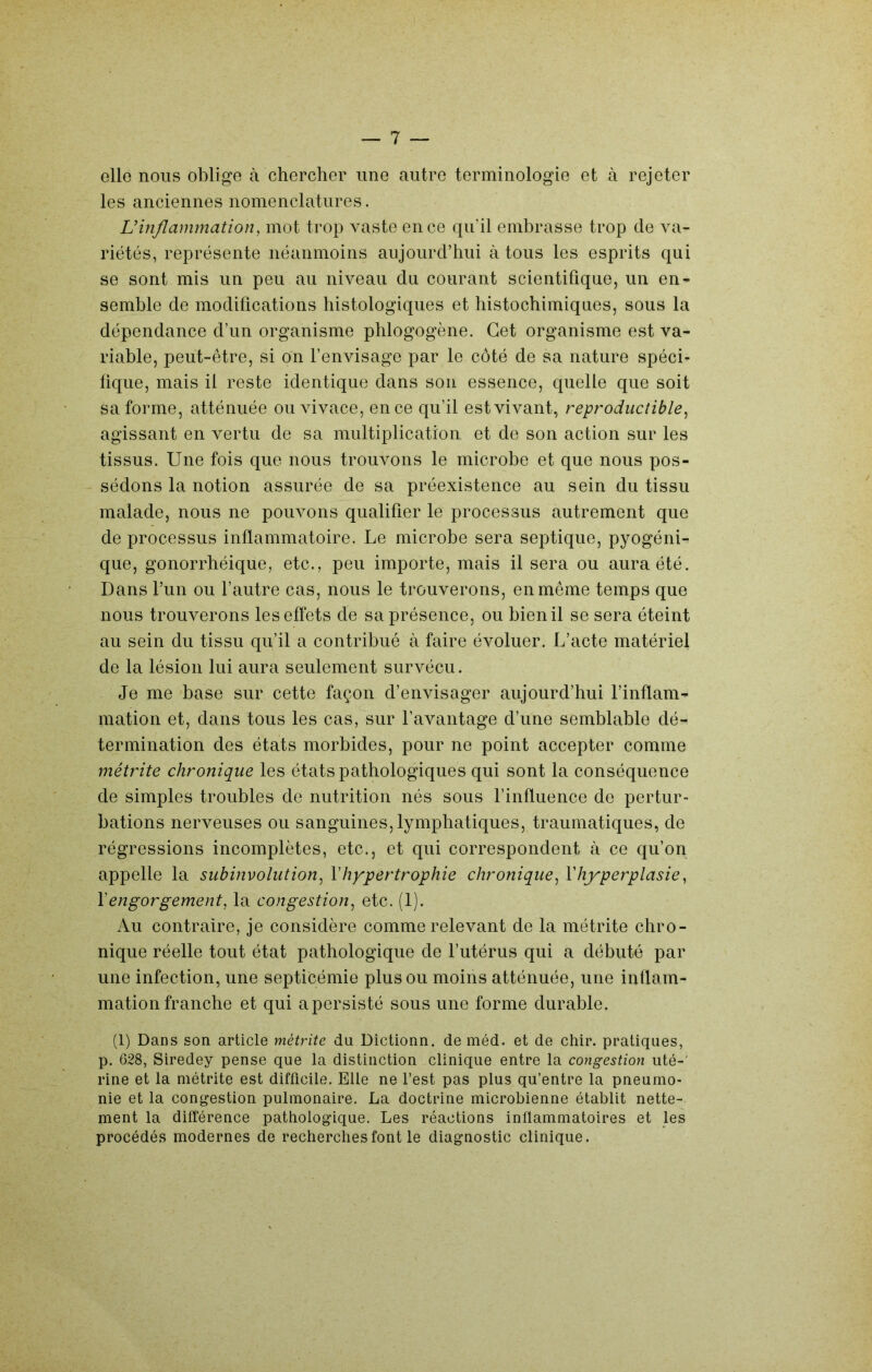 elle nous oblige à chercher une autre terminologie et à rejeter les anciennes nomenclatures. L’inflammation, mot trop vaste en ce qu’il embrasse trop de va- riétés, représente néanmoins aujourd’hui à tous les esprits qui se sont mis un peu au niveau du courant scientifique, un en- semble de modifications histologiques et histochimiques, sous la dépendance d’un organisme phlogogène. Cet organisme est va- riable, peut-être, si on l’envisage par le côté de sa nature spéci- fique, mais il reste identique dans son essence, quelle que soit sa forme, atténuée ou vivace, en ce qu’il est vivant, reproductible^ agissant en vertu de sa multiplication et de son action sur les tissus. Une fois que nous trouvons le microbe et que nous pos- sédons la notion assurée de sa préexistence au sein du tissu malade, nous ne pouvons qualifier le processus autrement que de processus inflammatoire. Le microbe sera septique, pyogéni- que, gonorrhéique, etc., peu importe, mais il sera ou aura été. Dans l’un ou l’autre cas, nous le trouverons, en meme temps que nous trouverons les effets de sa présence, ou bien il se sera éteint au sein du tissu qu’il a contribué à faire évoluer. L’acte matériel de la lésion lui aura seulement survécu. Je me base sur cette façon d’envisager aujourd’hui l’inflam- mation et, dans tous les cas, sur l’avantage d’une semblable dé- termination des états morbides, pour ne point accepter comme métrite chronique les états pathologiques qui sont la conséquence de simples troubles de nutrition nés sous l’influence de pertur- bations nerveuses ou sanguines, lymphatiques, traumatiques, de régressions incomplètes, etc., et qui correspondent à ce qu’on appelle la subinvolution, V hypertrophie chronique, Y hyperplasie, Y engorgement, la congestion, etc. (1). Au contraire, je considère comme relevant de la métrite chro- nique réelle tout état pathologique de futérus qui a débuté par une infection, une septicémie plus ou moins atténuée, une inflam- mation franche et qui a persisté sous une forme durable. (1) Dans son article métrite du Dictionn. de méd. et de chir. pratiques, p. 628, Siredey pense que la distinction clinique entre la congestion uté-' rine et la métrite est difficile. Elle ne l’est pas plus qu’entre la pneumo- nie et la congestion pulmonaire. La doctrine microbienne établit nette- ment la différence pathologique. Les réactions inflammatoires et les procédés modernes de recherches font le diagnostic clinique.