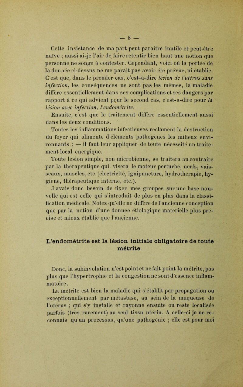 Cette insistance de ma part peut paraître inutile et peut-être naïve ; aussi ai-je l’air de faire retentir bien haut une notion que personne ne songe à contester. Cependant, voici où la portée de la donnée ci-dessus ne me paraît pas avoir été prévue, ni établie. C’est que, dans le premier- cas, c’est-à-dire lésion de l’utérus sans infection^ les conséquences ne sont pas les mêmes, la maladie diffère essentiellement dans ses complications et ses dangers par rapport à ce qui advient pour le second cas, c’est-à-dire pour la lésion avec infection.^ Vendométrite. Ensuite, c’est que le traitement diffère essentiellement aussi' dans les deux conditions. Toutes les inflammations infectieuses réclament la destruction du foyer qui alimente d’éléments pathogènes les milieux envi- ronnants ; — il faut leur appliquer de toute nécessité un traite- ment local énergique. Toute lésion simple, non microbienne, se traitera au contraire par la thérapeutique qui visera le moteur perturbé, nerfs, vais- seaux, muscles, etc. (électricité, ignipuncture, hydrothérapie, hy- giène, thérapeutique interne, etc.). J’avais donc besoin de fixer mes groupes sur une base nou- velle qui est celle qui s’introduit de plus en plus dans la classi- fication médicale. Notez qu’elle ne diffère de l’ancienne conception que par la notion d’une donnée étiologique matérielle plus pré- cise et mieux établie que l’ancienne. L’endométrite est la lésion initiale obligatoire de toute métrite. Donc, la subinvolution n’est point et ne fait point la métrite, pas plus que l’hypertrophie et la congestion ne sont d’essence inflam- matoire. La métrite est bien la maladie qui s’établit par propagation ou exceptionnellement par métastase, au sein de la muqueuse de l’utérus ; qui s’y installe et rayonne ensuite ou reste localisée parfois (très rarement) au seul tissu utérin. A celle-ci je ne re- connais qu’un processus, qu’une pathogénie ; elle est pour moi