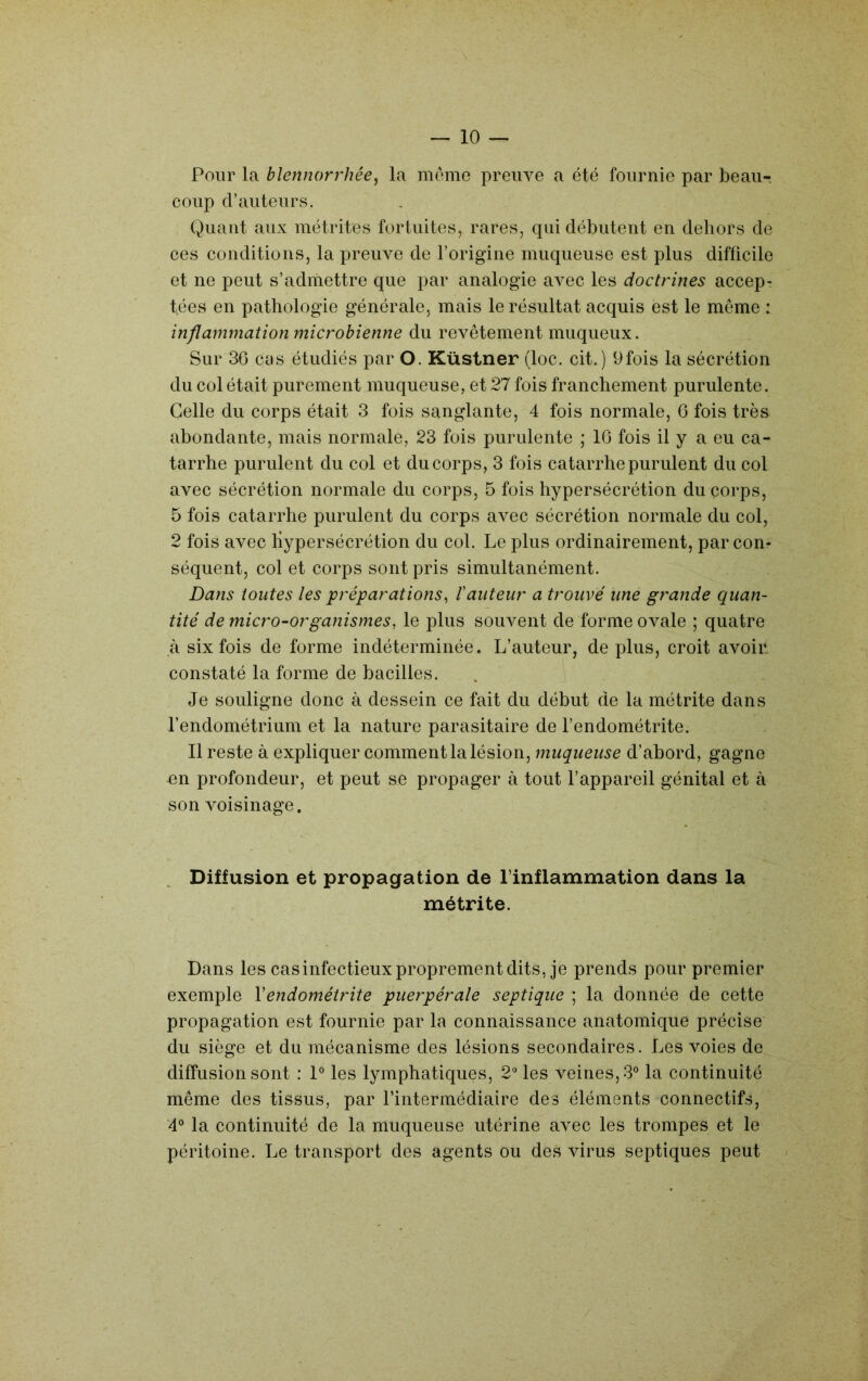 Pour la blennorrhée^ la meme preuve a été fournie par beau- coup d’auteurs. Quant aux métrites fortuites, rares, qui débutent en dehors de ces conditions, la preuve de l’origine muqueuse est plus difficile et ne peut s’admettre que par analogie twec les doctrines accep- tées en pathologie générale, mais le résultat acquis est le même : inflammation microbienne du revêtement muqueux. Sur 36 cas étudiés par O. Küstner (loc. cit.) 9fois la sécrétion du col était purement muqueuse, et 27 fois franchement purulente. Celle du corps était 3 fois sanglante, 4 fois normale, G fois très abondante, mais normale, 23 fois purulente ; 16 fois il y a eu ca- tarrhe purulent du col et du corps, 3 fois catarrhe purulent du col avec sécrétion normale du corps, 5 fois hypersécrétion du corps, 5 fois catarrhe purulent du corps avec sécrétion normale du col, 2 fois avec hypersécrétion du col. Le plus ordinairement, par con- séquent, col et corps sont pris simultanément. Dans toutes les préparations^ Iauteur a trouvé une grande quan- tité de micro-organismes, le plus souvent de forme ovale ; quatre à six fois de forme indéterminée. L’auteur, de plus, croit avoin constaté la forme de bacilles. Je souligne donc à dessein ce fait du début de la métrite dans l’endométrium et la nature parasitaire de l’endométrite. 11 reste à expliquer comment la lésion, muqueuse d’abord, gagne on profondeur, et peut se propager à tout l’appareil génital et à son voisinage. Diffusion et propagation de l’inflammation dans la métrite. Dans les cas infectieux proprement dits, je prends pour premier exemple Vendométrite puerpérale septique ; la donnée de cette propagation est fournie par la connaissance anatomique précise du siège et du mécanisme des lésions secondaires. Les voies de diffusion sont : P les lymphatiques, 2“ les veines, 3° la continuité même des tissus, par l’intermédiaire des éléments connectifs, ‘4® la continuité de la muqueuse utérine avec les trompes et te péritoine. Le transport des agents ou des virus septiques peut