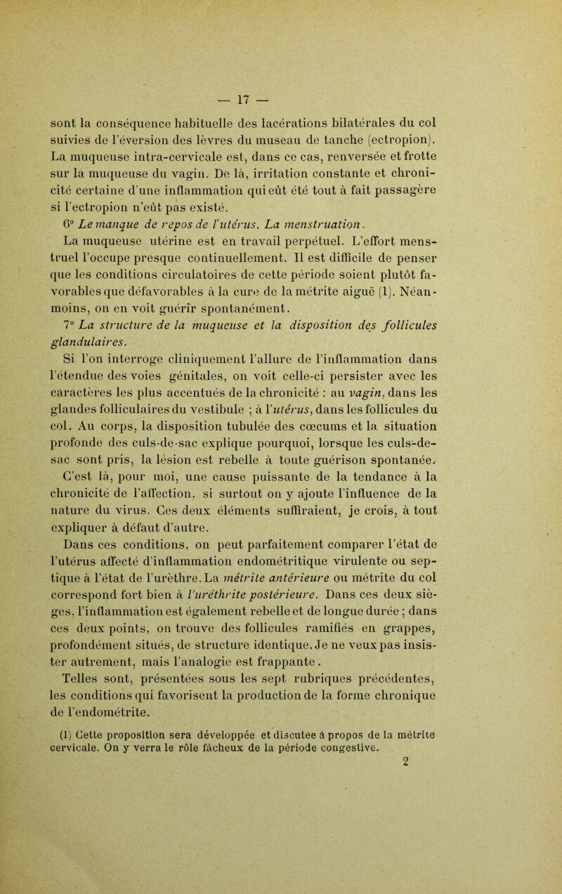 sont la conséquence habituelle des lacérations bilatérales du col suivies de l’éversion des lèvres du museau de tanche (ectropion). La muqueuse intra-cervicale est, dans ce cas, renversée et frotte sur la muqueuse du vagin. De là, irritation constante et chroni- cité certaine d’une inflammation qui eût été tout à fait passagère si l’ectropion n’eùt pas existé. 6° Le manque de repos de lutérus. La menstruation. La muqueuse utérine est en travail perpétuel. L’effort mens- truel l’occupe presque continuellement. 11 est difficile de penser que les conditions circulatoires de cette période soient plutôt fa- vorables que défavorables à la cure de lamétrite aiguë (1). Néan- moins, on en voit guérir spontanément. 7® La structure de la muqueuse et la disposition des follicules glandulaires. Si l’on interroge cliniquement l’allure de l’inflammation dans l’étendue des voies génitales, on voit celle-ci persister avec les caractères les plus accentués de la chronicité : au vagin, dans les glandes folliculaires du vestibule ; à Yutérus, dans les follicules du col. Au corps, la disposition tabulée des cæcums et la situation profonde des culs-de-sac explique pourquoi, lorsque les culs-de- sac sont pris, la lésion est rebelle à toute guérison spontanée. C’est là, pour moi, une cause puissante de la tendance à la chronicité de l’affection, si surtout on y ajoute l’influence de la nature du virus. Ces deux éléments suffiraient, je crois, à tout expliquer à défaut d’autre. Dans ces conditions, on peut parfaitement comparer l’état de l’utérus affecté d’inflammation endométritique virulente ou sep- tique à l’état de l’urèthre. La métrite antérieure ou métrite du col correspond fort bien à Vuréthrite postérieure. Dans ces deux siè- ges, l’inflammation est également rebelle et de longue durée ; dans ces deux points, on trouve des follicules ramifiés en grappes, profondément situés, de structure identique. Je ne veux pas insis- ter autrement, mais l’analogie est frappante . Telles sont, présentées sous les sept rubriques précédentes, les conditions qui favorisent la production de la forme chronique de l’endométrite. (1) Cette proposition sera développée et discutée à propos delà métrite cervicale. On y verra le rôle fâcheux de la période congestive. 2