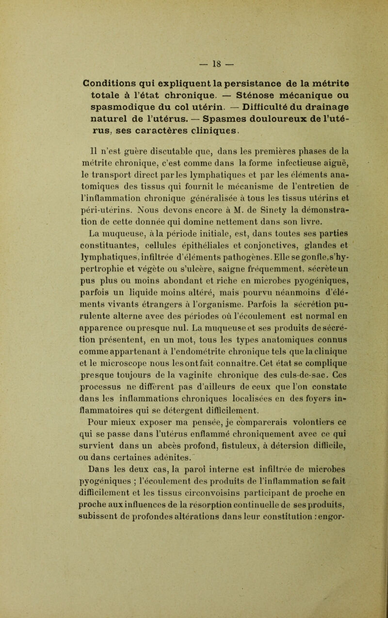 Conditions qui expliquent la persistance de la métrite totale à l’état chronique. — Sténose mécanique ou spasmodique du col utérin. — Difficulté du drainage naturel de l’utérus. — Spasmes douloureux de l’uté- rus, ses caractères cliniques. 11 n’est guère discutable que, dans les premières phases de la métrite chronique, c’est comme dans la forme infectieuse aiguë, le transport direct parles lymphatiques et par les éléments ana- tomiques des tissus qui fournit le mécanisme de l’entretien de - l’inflammation chronique généralisée à tous les tissus utérins et péri-utérins. Nous devons encore à M. de Sinety la démonstra- tion de cette donnée qui domine nettement dans son livre. La muqueuse, à la période initiale, est, dans toutes ses parties constituantes, cellules épithéliales et conjonctives, glandes et lymphatiques, infiltrée d’éléments pathogènes. Elle se gonfle,s’hy- pertrophie et végète ou s’ulcère, saigne fréquemment, sécrète un pus plus ou moins abondant et riche en microbes pyogéniques, parfois un liquide moins altéré, mais pourvu néanmoins d’élé- ments vivants étrangers k l’organisme. Parfois la sécrétion pu- rulente alterne avec des périodes où l’écoulement est normal en apparence ou presque nul. La muqueuse et ses produits de sécré- tion présentent, en un mot, tous les types anatomiques connus comme appartenant à l’endométrite chronique tels que la clinique et le microscope nous les ont fait connaître. Cet état se complique presque toujours de la vaginite chronique des culs-de-sac. Ces processus ne diffèrent pas d’ailleurs de ceux que l’on constate dans les inflammations chroniques localisées en des foyers in** flammatoires qui se détergent difficilement. Pour mieux exposer ma pensée, je comparerais volontiers ce qui se passe dans l’utérus enflammé chroniquement avec ce qui survient dans un abcès profond, fistuleux, à détersion difficile, ou dans certaines adénites.^ Dans les deux cas, la paroi interne est infiltrée de microbes pyogéniques ; l’écoulement des produits de l’inflammation se fait difficilement et les tissus circonvoisins participant de proche en proche aux influences de la résorption continuelle de ses produits, subissent de profondes altérations dans leur constitution rengor-