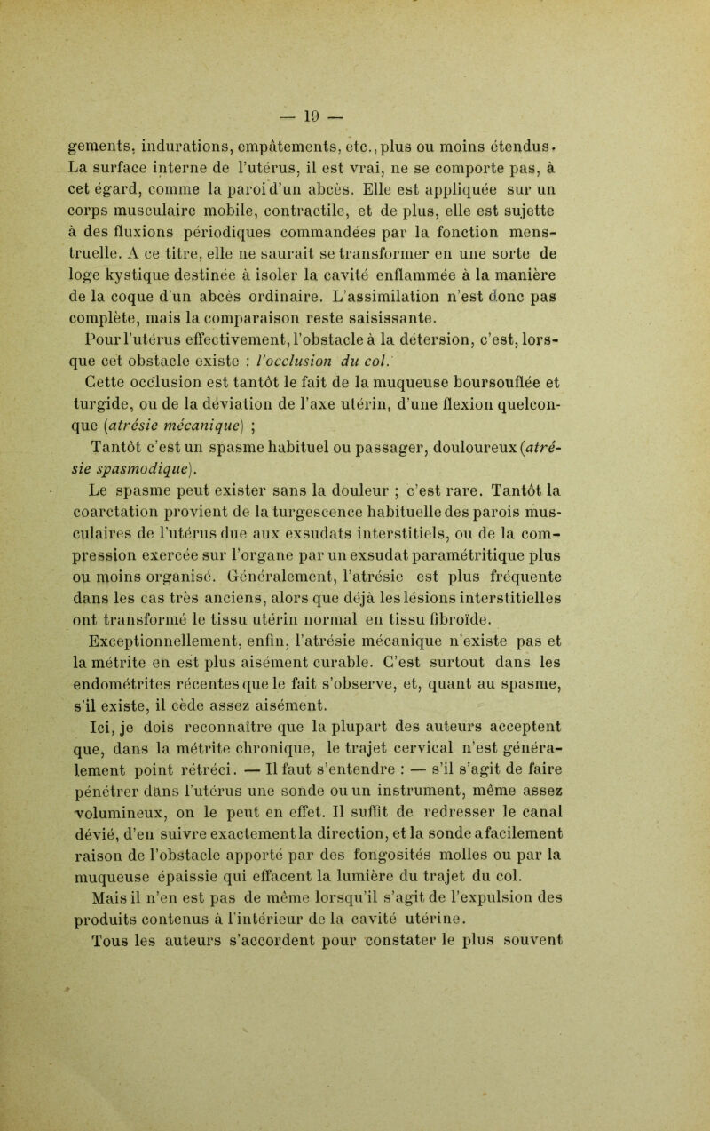 gements, indurations, empâtements, etc.,plus ou moins étendus. La surface interne de Tutérus, il est vrai, ne se comporte pas, à cet égard, comme la paroi d’un abcès. Elle est appliquée sur un corps musculaire mobile, contractile, et de plus, elle est sujette à des fluxions périodiques commandées par la fonction mens- truelle. A ce titre, elle ne saurait se transformer en une sorte de loge kystique destinée à isoler la cavité enflammée à la manière de la coque d’un abcès ordinaire. L’assimilation n’est donc pas complète, mais la comparaison reste saisissante. Pour l’utérus effectivement, l’obstacle à la détersion, c’est, lors- que cet obstacle existe : l’occlusion du col. Cette occlusion est tantôt le fait de la muqueuse boursouflée et turgide, ou de la déviation de l’axe utérin, d’une flexion quelcon- que [atrésie mécanique) ; Tantôt c’est un spasme habituel ou passager, douloureux (a^ré- sie spasmodique). Le spasme peut exister sans la douleur ; c’est rare. Tantôt la coarctation provient de la turgescence habituelle des parois mus- culaires de l’utérus due aux exsudats interstitiels, ou de la com- pression exercée sur l’organe par un exsudât paramétritique plus ou moins organisé. Généralement, l’atrésie est plus fréquente dans les cas très anciens, alors que déjà les lésions interstitielles ont transformé le tissu utérin normal en tissu fibroïde. Exceptionnellement, enfin, l’atrésie mécanique n’existe pas et la métrite en est plus aisément curable. C’est surtout dans les endométrites récentes que le fait s’observe, et, quant au spasme, s’il existe, il cède assez aisément. Ici, je dois reconnaître que la plupart des auteurs acceptent que, dans la métrite chronique, le trajet cervical n’est généra- lement point rétréci. — Il faut s’entendre : — s’il s’agit de faire pénétrer dans l’utérus une sonde ou un instrument, même assez volumineux, on le peut en effet. Il suffit de redresser le canal dévié, d’en suivre exactement la direction, et la sonde afacilement raison de l’obstacle apporté par des fongosités molles ou par la muqueuse épaissie qui effacent la lumière du trajet du col. Mais il n’en est pas de même lorsqu’il s’agit de l’expulsion des produits contenus à l’intérieur de la cavité utérine. Tous les auteurs s’accordent pour constater le plus souvent
