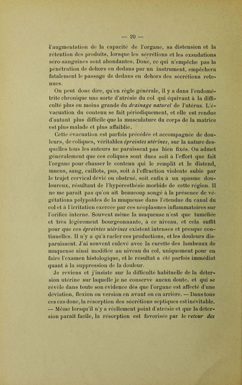 raugmeiitatioii de la capacité de l'organe, sa distension et la rétention des produits, lorsque les sécrétions et les exsudations séro-sanguines sont abondantes. Donc, ce qui n’empêche pas la pénétration de dehors en dedans par un instrument, empêchera fatalement le passage de dedans en dehors des sécrétions rete- nues. On peut donc dire, qu’en règle générale, il y a dans l’endomé- trite chronique une sorte d’atrésie du col qui équivaut à la diffi- culté plus ou moins grande du drainage naturel de l’utérus. L’é- vacuation du contenu se fait périodiquement, et elle est rendue d’autant plus difficile que la musculature du corps de la matrice est plus malade et plus affaiblie. Cette évacuation est parfois précédée et accompagnée de dou- leurs, de coliques, véritables épreintes utérines^ sur la nature des- quelles tous les auteurs ne paraissent pas bien fixés. On admet généralement que ces coliques sont dues soit à l’effort que fait l’organe pour chasser le contenu qui le remplit et le distend, mucus, sang, caillots, pus, soit à l’effraction violente subie par le trajet cervical dévié ou obstrué, soit enfin à un spasme dou- loureux, résultant de fhypéresthésie morbide de cette région. 11 ne me paraît pas qu’on ait beaucoup songé à la présence de vé- gétations polypoïdes de la muqueuse dans l’étendue du canal du col et à l'irritation exercée par ces néoplasmes inflammatoires sur l’orifice interne. Souvent même la muqueuse n’est que tuméfiée et très légèrement bourgeonnante, à ce niveau, et cela suffit pour que ces épreintes utérine^ existent intenses et presque con- tinuelles. Il n’y a qu’à racler ces productions, et les douleurs dis- paraissent. J’ai souvent enlevé avec la curette des lambeaux de muqueuse ainsi modifiée au niveau du col, uniquement pour en faire l’examen histologique, et le résultat a été parfois immédiat quant à la suppression de la douleur. Je reviens et j’insiste sur la difficulté habituelle de la déter- sion utérine sur laquelle je ne conserve aucun doute, et qui se révèle dans toute son évidence dès que l’organe est affecté d’une déviation, flexion ou version en avant ou en arrière. —Dans tous ces cas donc, la résorption des sécrétions septiques estinévitable. — Même lorsqu’il n’y a réellement point d’atrésie et que la déter- sion paraît facile, la résorption est favorisée par le retour des