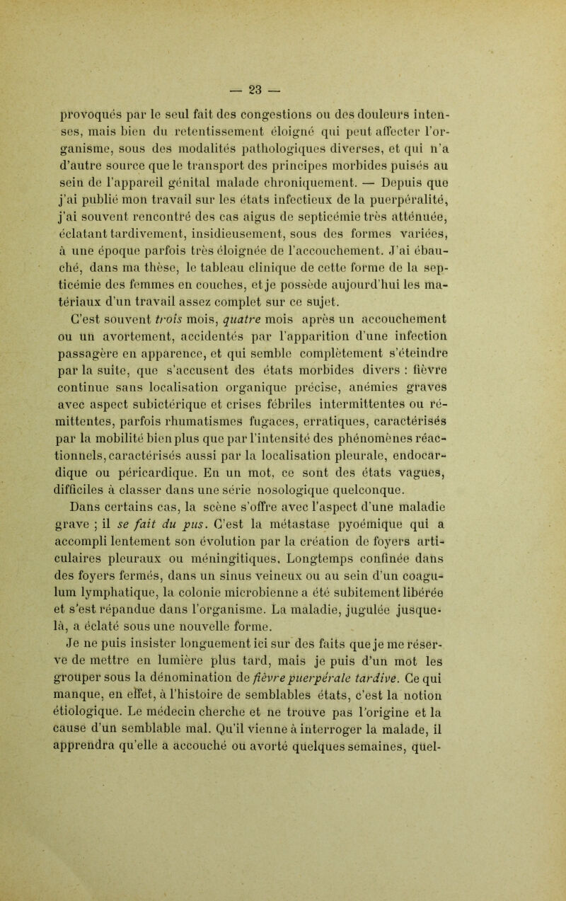 23rovoqués par le seul fait des congestions ou des douleurs inten- ses, mais bien du retentissement éloigné qui peut affecter l’or- ganisme, sous des modalités pathologiques diverses, et qui n’a d’autre source que le transport des principes morbides puisés au sein de l’appareil génital malade chroniquement. — Depuis que j’ai publié mon travail sur les états infectieux de la puerpéralité, j’ai souvent rencontré des cas aigus de septicémie très atténuée, éclatant tardivement, insidieusement, sous des formes variées, à une époque parfois très éloignée de l’accouchement. J’ai ébau- ché, dans ma thèse, le tableau clinique de cette forme de la sep- ticémie des femmes en couches, et je possède aujourd’hui les ma- tériaux d’un travail assez complet sur ce sujet. C’est souvent trois mois, quatre mois après un accouchement ou un avortement, accidentés par l’apparition d’une infection passagère en apparence, et qui semble complètement s’éteindre par la suite, que s’accusent des états morbides divers : fièvre continue sans localisation organique précise, anémies graves avec aspect subictérique et crises fébriles intermittentes ou ré- mittentes, parfois rhumatismes fugaces, erratiques, caractérisés par la mobilité bien plus que par l’intensité des phénomènes réac- tionnels, caractérisés aussi par la localisation pleurale, endocar- dique ou péricardique. En un mot, ce sont des états vagues, difficiles à classer dans une série nosologique quelconque. Dans certains cas, la scène s’offre avec l’aspect d’une maladie grave ; il se fait du pus. C’est la métastase pyoémique qui a accompli lentement son évolution par la création de foyers arti- culaires pleuraux ou méningitiques, Longtemps confinée dans des foyers fermés, dans un sinus veineux ou au sein d’un coagu- lum lymphatique, la colonie microbienne a été subitement libérée et s’est répandue dans l’organisme. La maladie, jugulée jusque- là, a éclaté sous une nouvelle forme. Je ne puis insister longuement ici sur des faits que je me réser- ve de mettre en lumière plus tard, mais je puis d’un mot les grouper sous la dénomination de fièvre puerpérale tardive. Ce qui manque, en effet, à l’histoire de semblables états, c’est la notion étiologique. Le médecin cherche et ne trouve pas l’origine et la cause d’un semblable mal. Qu’il vienne à interroger la malade, il apprendra qu’elle a accouché ou avorté quelques semaines, quel-