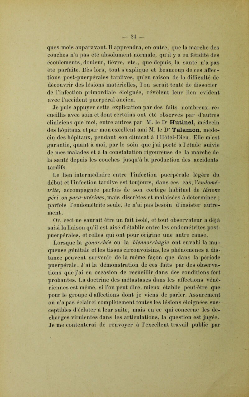 ques mois aiiparavant.il apprendra, en outre, que la marche des couches n’a pas été absolument normale, qu’il y a eu fétidité des écoulements, douleur, fièvre, etc., que depuis, la santé n’a pas été parfaite. Dès lors, tout s’explique et beaucoup de ces affec- tions post-puerpérales tardives, qu’en raison de la difficulté de découvrir des lésions matérielles, l’on serait tenté de dissocier de l’infection primordiale éloignée, révèlent leur lien évident avec l’accident puerpéral ancien. Je puis appuyer cette explication par des faits nombreux, re- cueillis avec soin et dont certains ont été observés par d’autres cliniciens que moi, entre autres par M. le D Hutinel, médecin des hôpitaux et par mon excellent ami M. le D* Talamon, méde- cin des hôpitaux, pendant son clinicat à l’Hôtel-Dieu. Elle m’est garantie, quant à moi, par le soin que j’ai porté à l’étude suivie de mes malades et à la constatation rigoureuse de la marche de la santé depuis les couches jusqu’à la production des accidents tardifs. Le lien intermédiaire entre finfection puerpérale légère du début et l’infection tardive est toujours, dans ces cas, Y endomé- trite^ accompagnée parfois de son cortège habituel de lésions péri ou para-utérines^ mais discrètes et malaisées à déterminer ; parfois l’endométrite seule. Je n’ai pas besoin d’insister autre- ment. Or, ceci ne saurait être un fait isolé, et tout observateur a déjà saisi la liaison qu’il est aisé d’établir entre les endométrites post- puerpérales, et celles qui ont pour origine une autre cause. Lorsque la gonorrhée ou la blennorrhagie ont envahi la mu- queuse génitale et les tissus circonvoisins, les phénomènes à dis- tance peuvent survenir de la même façon que dans la période puerpérale. J’ai la démonstration de ces faits par des observa- tions que j’ai eu occasion de recueillir dans des conditions fort probantes. La doctrine des métastases dans les affections véné- riennes est même, si l’on peut dire, mieux établie peut-être que pour le groupe d’afïections dont je viens de parler. Assurément on n’a pas éclairci complètement toutes les lésions éloignées sus- ceptibles d’éclater à leur suite, mais en ce qui concerne les dé- charges virulentes dans les articulations, la question est jugée. Je me contenterai de renvoyer à l’excellent travail publié par