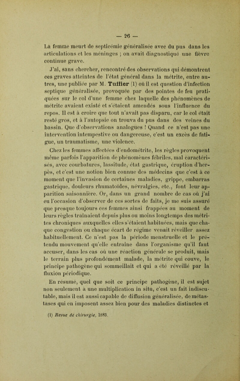 — ^6 — La femme meurt de septicémie généralisée avec du pus dans les articulations et les méninges ; on avait diagnostiqué une fièvre continue grave. J’ai, sans chercher, rencontré des observations qui démontrent ces graves atteintes de l’état général dans la métrite, entre au- tres, une publiée par M. Tuffier (1) où il est question d’infection septique généralisée, provoquée par des pointes de feu prati- quées sur le col d’une femme chez laquelle des phénomènes de métrite avaient existé et s’étaient amendés sous l’influence du repos. Il est à croire que tout n’avait pas disparu, car le col était resté gros, et à l’autopsie on trouva du pus dans des veines du bassin. Que d’observations analogues ! Quand ce n’est pas une intervention intempestive ou dangereuse, c’est un excès de fati- gue, un traumatisme, une violence. Chez les femmes affectées d’endométrite, les règles provoquent même parfois l’apparition de phénomènes fébriles, mal caractéri- sés, avec courbatures, lassitude, état gastrique, éruption d’her- pès, et c’est une notion bien connue des médecins que c’est à ce moment que l’invasion de certaines maladies, grippe, embarras gastrique, douleurs rhumatoïdes, névralgies, etc., font leur ap- parition saisonnière. Or, dans un grand nombre de cas où j’ai eu l’occasion d’observer de ces sortes de faits, je me suis assuré que presque toujours ces femmes ainsi frappées au moment de leurs règles traînaient depuis plus ou moins longtemps des métri- tes chroniques auxquelles elles s’étaient habituées, mais que cha- que congestion ou chaque écart de régime venait réveiller assez habituellement. Ce n’est pas la période menstruelle et le pré- tendu mouvement qu’elle entraîne dans l’organisme qu’il faut accuser, dans les cas où une réaction générale se produit, mais le terrain plus profondément malade, la métrite qui couve, le principe pathogène qui sommeillait et qui a été réveillé par la fluxion périodique. En résumé, quel que soit ce principe pathogène, il est sujet non seulement à une multiplication in situ, c’est un fait indiscu- table, mais il est aussi capable de diffusion généralisée, de métas- tases qui en imposent assez bien pour des maladies distinctes et (1) Revue de chirurgie, 1883.