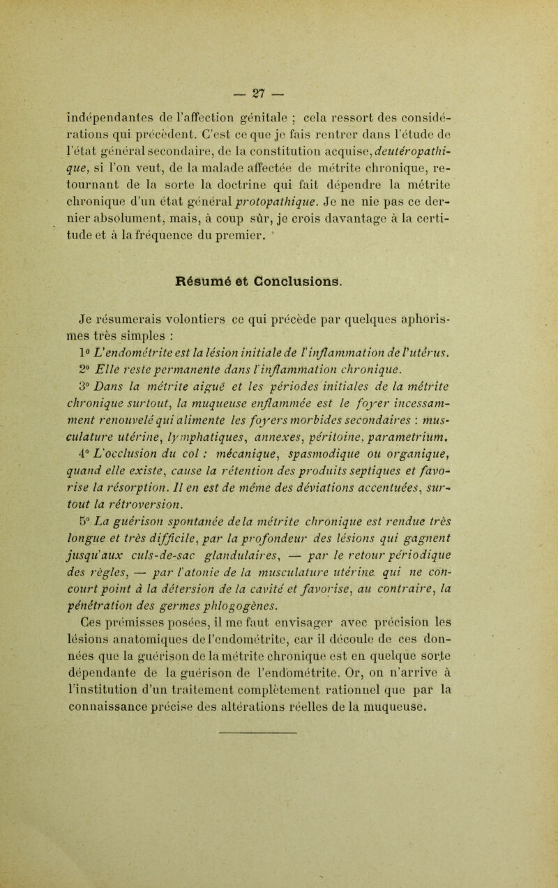 indépendantes de l’affection génitale ; cela ressort des considé- rations qui précèdent. C’est ce que je fais rentrer dans l’étude de l’état général secondaire, de la constitution acquise, qiie, si l’on veut, de la malade affectée de métrite chronique, re- tournant de la sorte la doctrine qui fait dépendre la métrite chronique d’un état général protopathique. Je ne nie pas ce der- nier absolument, mais, à coup sûr, je crois davantage à la certi- tude et à la fréquence du premier. * Résumé et Conclusions. Je résumerais volontiers ce qui précède par quelques aphoris- mes très simples : 1® L'endométrite est la lésion initiale de tinflammation de Viitérus, 2° Elle reste permanente dans T inflammation chronique. 3° Dans la métrite aipuë et les périodes initiales de la métrite chronique surtout^ la muqueuse enflammée est le foyer incessam- ment renouvelé qui alimente les foyers morbides secondaires : mus- culature utérine.^ lymphatiques^ annexes^ péritoine, parametrium, 4° Eocclusion du col : mécanique, spasmodique ou organique, quand elle existe, cause la rétention des produits septiques et favo- rise la résorption. Il en est de même des déviations accentuées, sur- tout la rétroversion. 5*^ La guérison spontanée delà métrite chronique est rendue très longue et très difficile, par la profondeur des lésions qui gagnent jusqu'aux culs-de-sac glandulaires, — par le retour périodique des règles, — par l'atonie de la musculature utérine, qui ne con- court point à la détersion de la cavité et favorise, au contraire, la pénétration des germes phlogogènes. Ces prémisses posées, il me faut envisager avec précision les lésions anatomiques de l’endométrite, car il découle de ces don- nées que la guérison de la métrite chronique est en quelque sor.te dépendante de la guérison de l’endométrite. Or, on n’arrive à rinstitutioh d’un traitement complètement rationnel que par la connaissance précise des altérations réelles de la muqueuse.