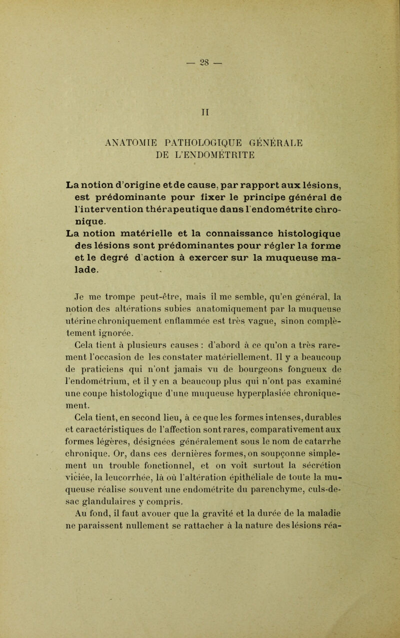 II ANATOMIE PATHOLOGIQUE GÉNÉRALE DE L’ENDOMÉTRITE La notion d’origine etde cause, par rapport aux lésions, est prédominante pour fixer le principe général de l’intervention thérapeutique dans l’endométrite chro- nique. La notion matérielle et la connaissance histologique des lésions sont prédominantes pour régler la forme et le degré d’action à exercer sur la muqueuse ma- lade. Je me trompe peut-être, mais il me semble, qu’en général, la notion des altérations subies anatomiquement par la muqueuse utérine chroniquement enflammée est très vague, sinon complè- tement ignorée. Gela tient à plusieurs causes : d’abord à ce qu’on a très rare- ment l’occasion de les constater matériellement. H y a beaucoup de praticiens qui n’ont jamais vu de bourgeons fongueux de l’endométrium, et il y en a beaucoup plus qui n’ont pas examiné une coupe histologique d’une muqueuse hyperplasiée chronique- ment. Gela tient, en second lieu, à ce que les formes intenses, durables et caractéristiques de l’affection sont rares, comparativement aux formes légères, désignées généralement sous le nom de catarrhe chronique. Or, dans ces dernières formes, on soupçonne simple- ment un trouble fonctionnel, et on voit surtout la sécrétion viciée, la leucorrhée, là où l’altération épithéliale de toute la mu- queuse réalise souvent une endométrite du parenchyme, culs-de- sac glandulaires y compris. Au fond, il faut avouer que la gravité et la durée de la maladie ne paraissent nullement se rattacher à la nature des lésions réa-