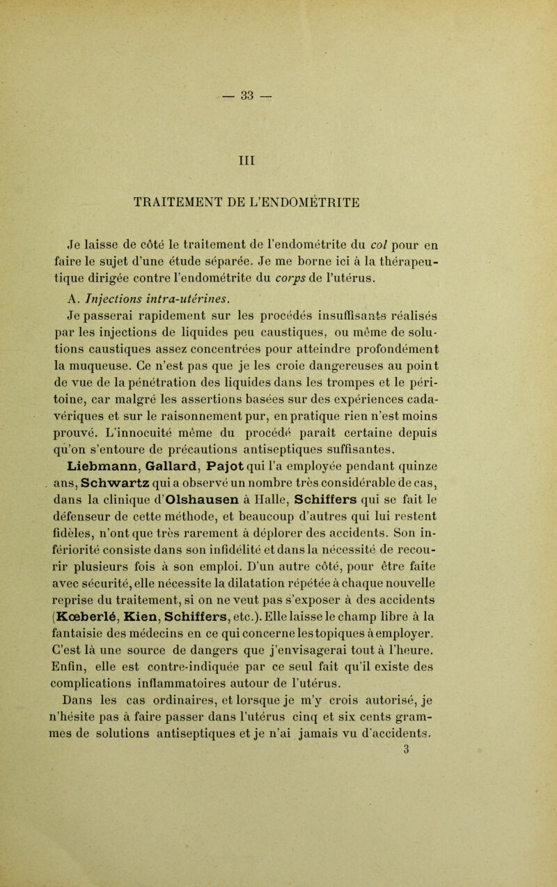 III TRAITEMENT DE L’ENDOMÉTRITE Je laisse de côté le traitement de l’endométrite du col pour en faire le sujet d’une étude séparée. Je me borne ici à la thérapeu- tique dirigée contre l’endométrite du corps de l’utérus. A. Injections intra-utérines. Je passerai rapidement sur les procédés insuffisanls réalisés par les injections de liquides peu caustiques, ou même de solu- tions caustiques assez concentrées pour atteindre profondément la muqueuse. Ce n’est pas que je les croie dangereuses au point de vue de la pénétration des liquides dans les trompes et le péri- toine, car malgré les assertions basées sur des expériences cada- vériques et sur le raisonnement pur, en pratique rien n’est moins prouvé. L’innocuité même du procédé paraît certaine depuis qu’on s’entoure de précautions antiseptiques suffisantes. Liebmann. Gallard, Pajotqui l’a employée pendant quinze ans, Schwartz qui a observé un nombre très considérable de cas, dans la clinique d’Olshausen à Halle, Schiffers qui se fait le défenseur de cette méthode, et beaucoup d’autres qui lui restent fidèles, n’ont que très rarement à déplorer des accidents. Son in- fériorité consiste dans son infidélité et dans la nécessité de recou- rir plusieurs fois à son emploi. D’un autre côté, pour être faite avec sécurité, elle nécessite la dilatation répétée à chaque nouvelle reprise du traitement, si on ne veut pas s’exposer à des accidents (Kœberlé, Kien, Schiffers, etc.). Elle laisse le champ libre à la fantaisie des médecins en ce qui concerne les topiques à employer. C’est là une source de dangers que j’envisagerai tout à l’heure. Enfin, elle est contre-indiquée par ce seul fait qu’il existe des complications inflammatoires autour de l’utérus. Dans les cas ordinaires, et lorsque je m’y crois autorisé, je n’hésite pas à faire passer dans l’utérus cinq et six cents gram- mes de solutions antiseptiques et je n’ai jamais vu d'accidents, 3