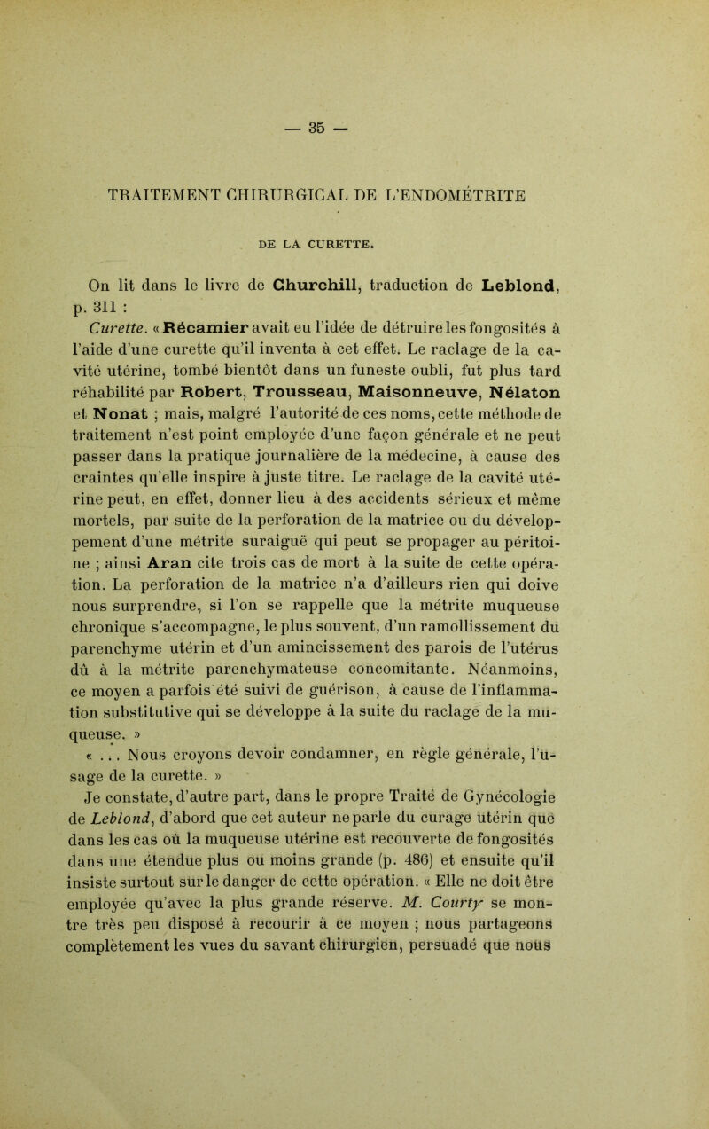 TRAITEMENT CHIRURGICAL DE L’ENDOMÉTRITE DE LA CURETTE. On lit dans le livre de Churchill, traduction de Leblond, p. 311 : Curette. « Récamier avait eu l’idée de détruire les fongosités à l’aide d’une curette qu’il inventa à cet effet. Le raclage de la ca- vité utérine, tombé bientôt dans un funeste oubli, fut plus tard réhabilité par Robert, Trousseau, Maisonneuve, Nélaton et Nonat ; mais, malgré l’autorité de ces noms, cette méthode de traitement n’est point employée d’une façon générale et ne peut passer dans la pratique journalière de la médecine, à cause des craintes qu’elle inspire à juste titre. Le raclage de la cavité uté- rine peut, en effet, donner lieu à des accidents sérieux et même mortels, par suite de la perforation de la matrice ou du dévelop- pement d’une métrite suraiguë qui peut se propager au péritoi- ne ; ainsi Aran cite trois cas de mort à la suite de cette opéra- tion. La perforation de la matrice n’a d’ailleurs rien qui doive nous surprendre, si l’on se rappelle que la métrite muqueuse chronique s’accompagne, le plus souvent, d’un ramollissement du parenchyme utérin et d’un amincissement des parois de l’utérus dû à la métrite parenchymateuse concomitante. Néanmoins, ce moyen a parfois été suivi de guérison, à cause de l’inflamma- tion substitutive qui se développe à la suite du raclage de la mu- queuse. » «... Nous croyons devoir condamner, en règle générale, l’u- sage de la curette. » Je constate, d’autre part, dans le propre Traité de Gynécologie de Leblond., d’abord que cet auteur ne parle du curage utérin que dans les cas où la muqueuse utérine est recouverte de fongosités dans une étendue plus ou moins grande (p. 486) et ensuite qu’il insiste surtout sur le danger de cette opération. « Elle ne doit être employée qu’avec la plus grande réserve. M. Courty se mon- tre très peu disposé à recourir à ce moyen ; nous partageons complètement les vues du savant chirurgien, persuadé que nous