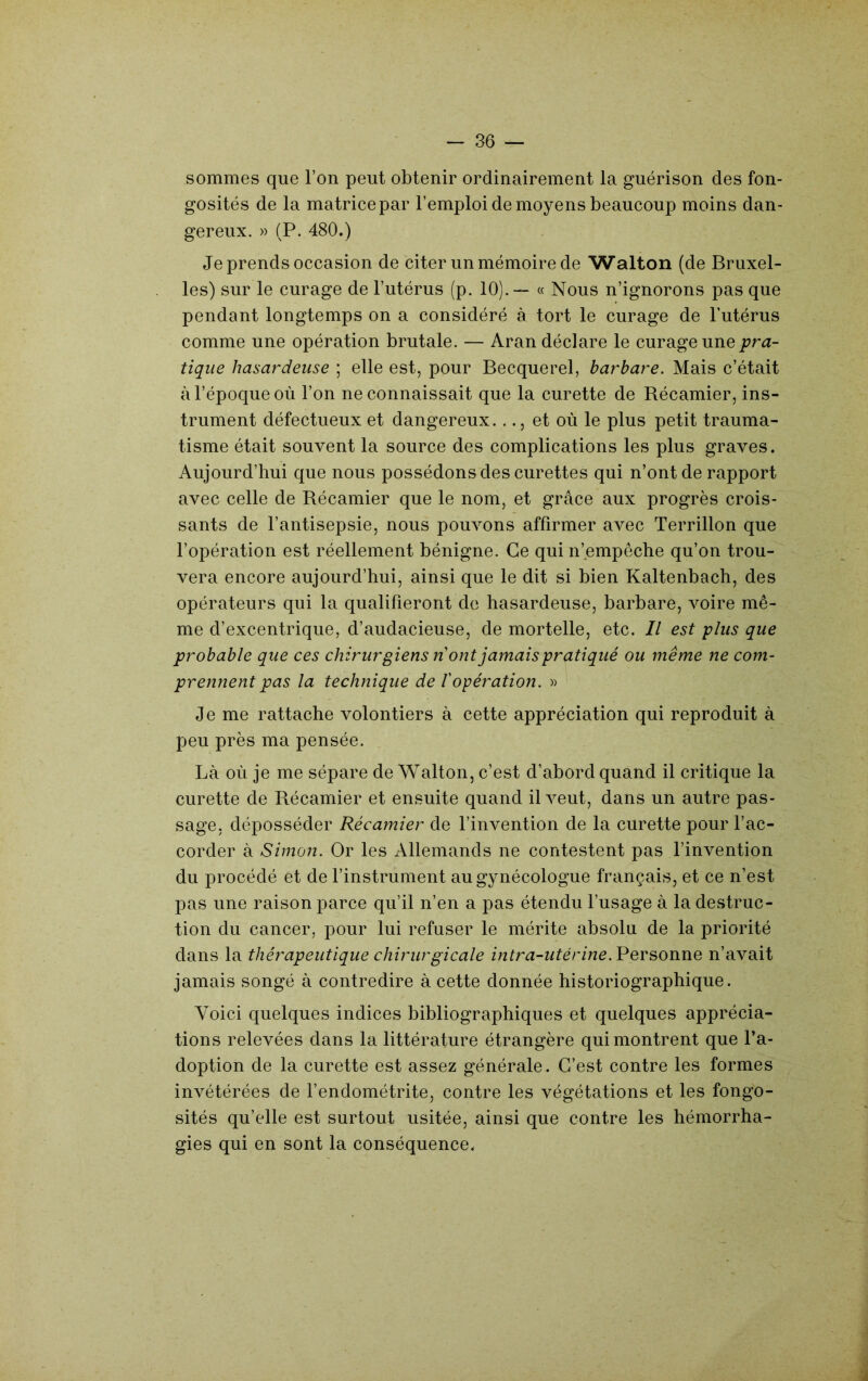 sommes que l’on peut obtenir ordinairement la guérison des fon- gosités de la matrice par l’emploi de moyens beaucoup moins dan- gereux. » (P. 480.) Je prends occasion de citer un mémoire de Walton (de Bruxel- les) sur le curage de l’utérus (p. 10).— « Nous n’ignorons pas que pendant longtemps on a considéré à tort le curage de l’utérus comme une opération brutale. — Aran déclare le curage une pra- tique hasardeuse ; elle est, pour Becquerel, barbare. Mais c’était à l’époque où l’on ne connaissait que la curette de Récamier, ins- trument défectueux et dangereux..et où le plus petit trauma- tisme était souvent la source des complications les plus graves. Aujourd’hui que nous possédons des curettes qui n’ont de rapport avec celle de Récamier que le nom, et grâce aux progrès crois- sants de l’antisepsie, nous pouvons affirmer avec Terrillon que l’opération est réellement bénigne. Ce qui n’empeche qu’on trou- vera encore aujourd’hui, ainsi que le dit si bien Kaltenbach, des opérateurs qui la qualifieront de hasardeuse, barbare, voire mê- me d’excentrique, d’audacieuse, de mortelle, etc. Il est plus que probable que ces chirurgiens n' ont jamais pratiqué ou même ne com- prennent pas la technique de l'opération. » Je me rattache volontiers à cette appréciation qui reproduit à peu près ma pensée. Là où je me sépare de Walton, c’est d’abord quand il critique la curette de Récamier et ensuite quand ÜA^eut, dans un autre pas- sage, déposséder Récamier de l’invention de la curette pour l’ac- corder à Simon. Or les Allemands ne contestent pas l’invention du procédé et de l’instrument au gynécologue français, et ce n’est pas une raison parce qu’il n’en a pas étendu l’usage à la destruc- tion du cancer, pour lui refuser le mérite absolu de la priorité dans la thérapeutique chirurgicale intra-utérine.VevsoïiWQ n’avait jamais songé à contredire à cette donnée historiographique. Voici quelques indices bibliographiques et quelques apprécia- tions relevées dans la littérature étrangère qui montrent que l’a- doption de la curette est assez générale. C’est contre les formes invétérées de l’endométrite, contre les végétations et les fongo- sités qu’elle est surtout usitée, ainsi que contre les hémorrha- gies qui en sont la conséquence.