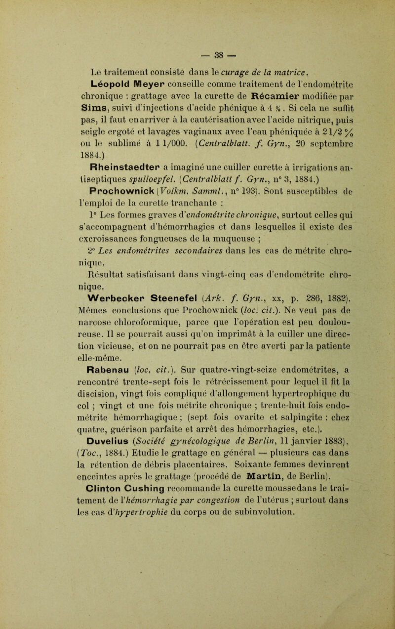 Le traitement consiste dans le curage de la matrice. Léopold Meyer conseille comme traitement de l’endométrite chronique : grattage avec la curette de Récamier modifiée par Sims, suivi d’injections d’acide phénique à 4 % . Si cela ne suffît pas, il faut enarriver à la cautérisation avec l’acide nitrique, puis seigle ergoté et lavages vaginaux avec l’eau phéniquée à 21/^ % ou le sublimé à 1 1/000. [Centralblatt. f. Gyn.y 20 septembre 1884.) Rheinstaedter a imaginé une cuiller curette à irrigations an- tiseptiques [Centralblatt f. Gyn.^ n° 3, 1884.) Prochownick (Fo/A:m. Samml.^ n° 193). Sont susceptibles de l’emploi de la curette tranchante : 1° Les formes graves à'endométrite chronique^ surtout celles qui s’accompagnent d’hémorrhagies et dans lesquelles il existe des excroissances fongueuses de la muqueuse ; 2° Les endométrites secondaires dans les cas de métrite chro- nique. Résultat satisfaisant dans vingt-cinq cas d’endométrite chro- nique. Werbecker Steenefel [Ark. f. Gyn.^ xx, p. 286, 1882). Mêmes conclusions que Prochownick {loc. cit.). Ne veut pas de narcose chloroformique, parce que l’opération est peu doulou- reuse. Il se pourrait aussi qu’on imprimât à la cuiller une direc- tion vicieuse, et on ne pourrait pas en être averti parla patiente elle-même. Rabenau [loc. cit.). Sur quatre-vingt-seize endométrites, a rencontré trente-sept fois le rétrécissement pour lequel il fît la discision, vingt fois compliqué d’allongement hypertrophique du col ; vingt et une fois métrite chronique ; trente-huit fois endo- métrite hémorrhagique ; (sept fois ovarite et salpingite : chez quatre, guérison parfaite et arrêt des hémorrhagies, etc.). Duvelius {Société gynécologique 11 janvier 1883], (Toc., 1884.) Etudie le grattage en général — plusieurs cas dans la rétention de débris placentaires. Soixante femmes devinrent enceintes après le grattage (procédé de Martin, de Berlin). Clinton Cushing recommande la curette mousse dans le trai- tement de Vhémorrhagie par congestion de l’utérus ; surtout dans les cas d'hypertrophie du corps ou de subinvolution.