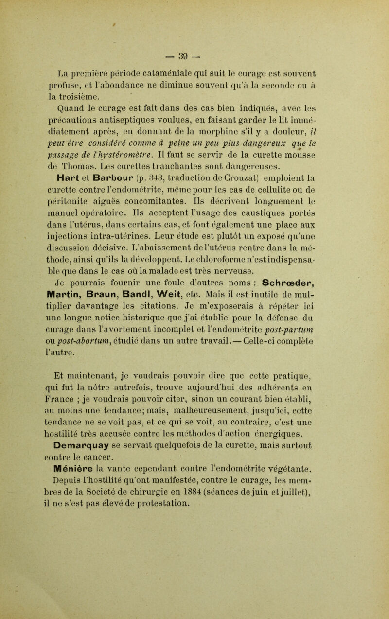 La première période cataméniale qui suit le curage est souvent profuse, et l’abondance ne diminue souvent qu’à la seconde ou à la troisième. Quand le curage est fait dans des cas bien indiqués, avec les précautions antiseptiques voulues, en faisant garder le lit immé- diatement après, en donnant de la morphine s’il y a douleur, il peut être considéré comme à peine un peu plus dangereux que le passage de Vhystéromètre. Il faut se servir de la curette mousse de Thomas. Les curettes tranchantes sont dangereuses. Hart et Barbour (p. 343, traduction de Grouzat) emploient la curette contre l’endométrite, même pour les cas de cellulite ou de péritonite aiguës concomitantes. Ils décrivent longuement le manuel opératoire. Ils acceptent l’usage des caustiques portés dans l’utérus, dans certains cas, et font également une place aux injections intra-utérines. Leur étude est plutôt un exposé qu’une discussion décisive. L’abaissement de l’utérus rentre dans la mé- thode, ainsi qu’ils la développent. Le chloroforme n’est indispensa- ble que dans le cas où la malade est très nerveuse. Je pourrais fournir une foule d’autres noms : Schrœder, Martin, Braun, BandI, Weit, etc. Mais il est inutile de mul- tiplier davantage les citations. Je m’exposerais à répéter ici une longue notice historique que j’ai établie pour la défense du curage dans l’avortement incomplet et l’endométrite post-partum ou post-abortum^ étudié dans un autre travail. — Celle-ci complète l’autre. Et maintenant, je voudrais pouvoir dire que cette pratique, qui fut la nôtre autrefois, trouve aujourd’hui des adhérents en France ; je voudrais pouvoir citer, sinon un courant bien établi, au moins une tendance; mais, malheureusement, jusqu’ici, cette tendance ne se voit pas, et ce qui se voit, au contraire, c’est une hostilité très accusée contre les méthodes d’action énergiques. Demarquay se servait quelquefois de la curette, mais surtout contre le cancer. M énière la vante cependant contre l’endométrite végétante. Depuis l’hostilité qu’ont manifestée, contre le curage, les mem- bres de la Société de chirurgie en 1884 (séances de juin et juillet), il ne s’est pas élevé de protestation.
