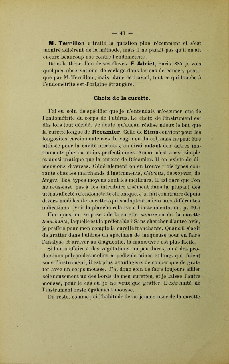 M. Terrillon a traité la question plus récemment et s’est montré adhérent de la méthode, mais il ne paraît pas qu’il en ait encore beaucoup usé contre l’endométrite. Dans la thèse d’un de ses élèves, F. Adrièt, Paris 1885, je vois quelques observations de raclage dans les cas de cancer, prati- qué par M. Terrillon ; mais, dans ce travail, tout ce qui touche à l’endométrite est d’origine étrangère. Choix de la curette. J’ai eu soin de spécifier que je n’entendais m’occuper que de l’endométrite du corps de l’utérus. Le choix de l’instrument est dès lors tout décidé. Je doute qu’aucun réalise mieux le but que la curette longue de Récamier. Celle de Sims convient pour les fongosités carcinomateuses du vagin ou du col, mais ne peut être utilisée pour la cavité utérine. J’en dirai autant des autres ins- truments plus ou moins perfectionnés. Aucun n’e&t aussi simple et aussi pratique que la curette de Récamier. Il en existe de di- mensions diverses. Généralement on en trouve trois types cou- rants chez les marchands d’instruments, d’é^rozY.?, de moyens^ de larges. Les types moyens sont les meilleurs. Il est rare que l’on ne réussisse pas à les introduire aisément dans la plupart des utérus affectés d’endométrite chronique. J’ai fait construire depuis divers modèles de curettes qui s’adaptent mieux aux différentes indications. (Voir la planche relative à l’instrumentation, p. 80.) Une question se pose : de la curette mousse ou de la curette tranchante^ laquelle est la préférable ? Sans chercher d’autre avis, je préfère pour mon compte la curette tranchante. Quandil s’agit de gratter dans l’utérus un spécimen de muqueuse pour en faire l’analyse et arriver au diagnostic, la manœuvre est plus facile. Si l’on a affaire à des végétations un peu dures, ou à des pro- ductions polypoïdes molles à pédinule mince et long, qui fuient sous l’instrument, il est plus avantageux de couper que de grat- ter avec un corps mousse. J’ai donc soin de faire toujours affiler soigneusement un des bords de mes curettes, et je laisse l’autre mousse, pour le cas où je ne veux que gratter. L’extrémité de l’instrument reste également mousse. Du reste, comme j’ai l’habitude de ne jamais user de la curette