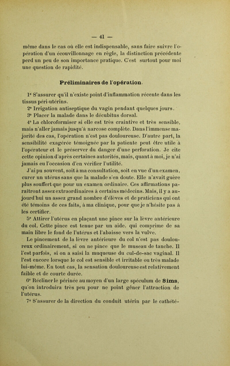 même dans le cas où elle est indispensable, sans faire suivre l’o- pération d’un écouvillonnage en règle, la distinction précédente perd un peu de son importance pratique. C’est surtout pour moi une question de rapidité. Préliminaires de l’opération. 1® S’assurer qu’il n’existe point d’inflammation récente dans les tissus péri-utérins. 2® Irrigation antiseptique du vagin pendant quelques jours. ' 3® Placer la malade dans le décubitus dorsal. 4® La chloroformiser si elle est très craintive et très sensible, mais n’aller jamais jusqu’à narcose complète. Dans l’immense ma- jorité des cas, l’opération n’est pas douloureuse. D’autre part, la sensibilité exagérée témoignée par la patiente peut être utile à l’opérateur et le préserver du danger d’une perforation. Je cite cette opinion d’après certaines autorités, mais, quant à moi, je n’ai jamais eu l’occasion d’en vérifier l’utilité. J’ai pu souvent, soit à ma consultation, soit en vue d’un examen, curer un utérus sans que la malade s’en doute. Elle n’avait guère plus souffert que pour un examen ordinaire. Ces affirmations pa- raîtront assez extraordinaires à certains médecins. Mais, il y a au- jourd’hui un assez grand nombre d’élèves et de praticiens qui ont été témoins de ces faits, à ma clinique, pour que je n’hésite pas à les certifier. 5® Attirer l’utérus en plaçant une pince sur la lèvre antérieure du col. Cette pince est tenue par un aide, qui comprime de sa main libre le fond de l’utérus et l’abaisse vers la vulve. Le pincement de la lèvre antérieure du col n’est pas doulou- reux ordinairement, si on ne pince que le museau de tanche. Il l’est parfois, si on a saisi la muqueuse du cul-de-sac vaginal. Il l’est encore lorsque le col est sensible et irritable ou très malade lui-même. En tout cas, la sensation douloureuse est relativement faible et de courte durée. 6® Récliner le périnée au moyen d’un large spéculum de Sims, qu’on introduira très peu pour ne point gêner l’attraction de l’utérus. 7*^ S’assurer de la direction du conduit utérin par le cathété-