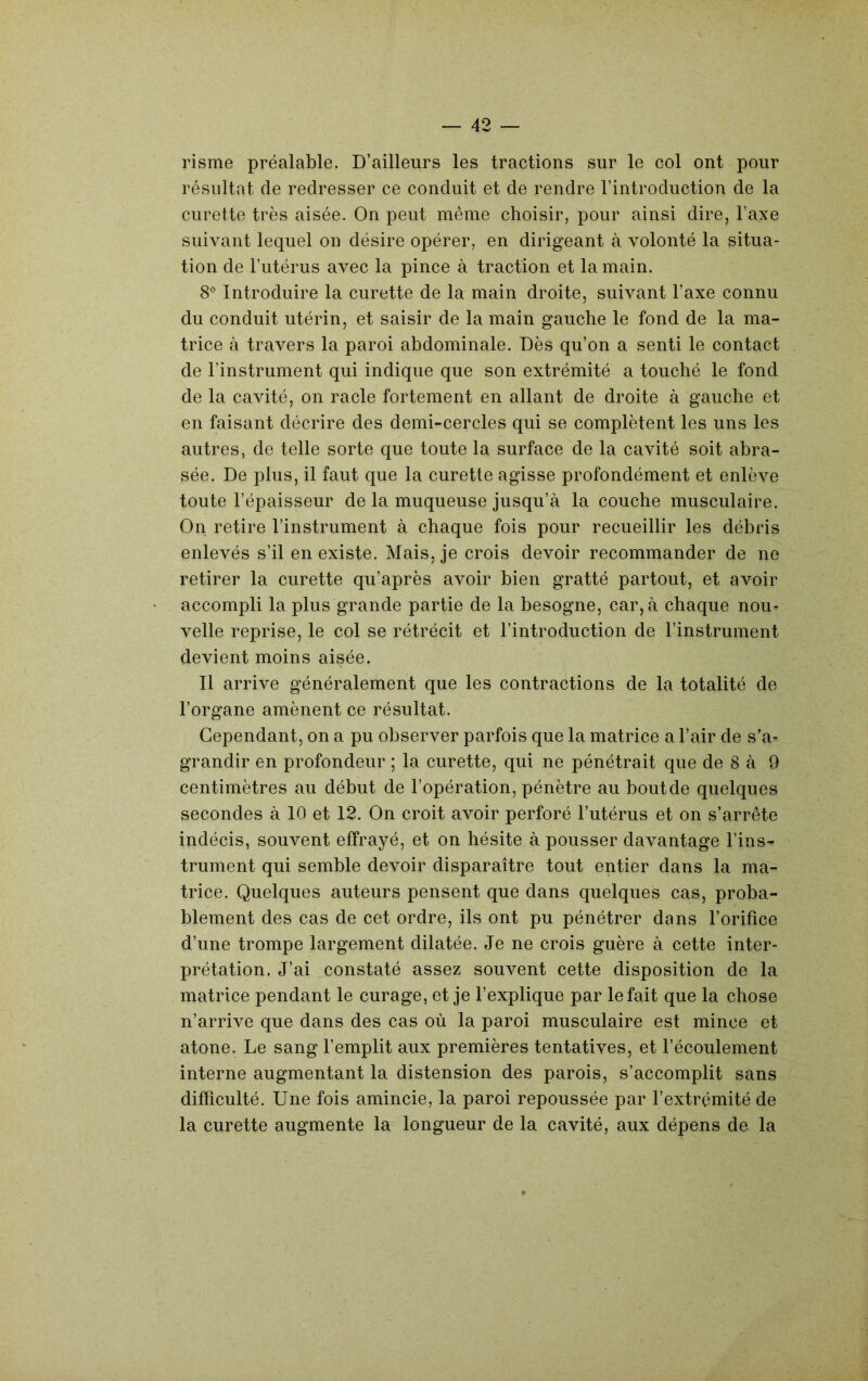 risme préalable. D’ailleurs les tractions sur le col ont pour résultat de redresser ce conduit et de rendre l’introduction de la curette très aisée. On peut même choisir, pour ainsi dire, l’axe suivant lequel on désire opérer, en dirigeant à volonté la situa- tion de l’utérus avec la pince à traction et la main. 8° Introduire la curette de la main droite, suivant l’axe connu du conduit utérin, et saisir de la main gauche le fond de la ma- trice à travers la paroi abdominale. Dès qu’on a senti le contact de l’instrument qui indique que son extrémité a touché le fond de la cavité, on racle fortement en allant de droite à gauche et en faisant décrire des demi-cercles qui se complètent les uns les autres, de telle sorte que toute la surface de la cavité soit abra- sée. De plus, il faut que la curette agisse profondément et enlève toute l’épaisseur de la muqueuse jusqu’à la couche musculaire. On retire l’instrument à chaque fois pour recueillir les débris enlevés s’il en existe. Mais, je crois devoir recommander de ne retirer la curette qu’après avoir bien gratté partout, et avoir accompli la plus grande partie de la besogne, car, à chaque nou- velle reprise, le col se rétrécit et l’introduction de l’instrument devient moins aisée. Il arrive généralement que les contractions de la totalité de l’organe amènent ce résultat. Cependant, on a pu observer parfois que la matrice a l’air de s’a- grandir en profondeur ; la curette, qui ne pénétrait que de 8 à 9 centimètres au début de l’opération, pénètre au boutde quelques secondes à 10 et 12. On croit avoir perforé l’utérus et on s’arrête indécis, souvent effrayé, et on hésite à pousser davantage l’ins- trument qui semble devoir disparaître tout entier dans la ma- trice. Quelques auteurs pensent que dans quelques cas, proba- blement des cas de cet ordre, ils ont pu pénétrer dans l’orifice d’une trompe largement dilatée. Je ne crois guère à cette inter- prétation. J’ai constaté assez souvent cette disposition de la matrice pendant le curage, et je l’explique par le fait que la chose n’arrive que dans des cas où la paroi musculaire est mince et atone. Le sang l’emplit aux premières tentatives, et l’écoulement interne augmentant la distension des parois, s’accomplit sans difficulté. Une fois amincie, la paroi repoussée par l’extrémité de la curette augmente la longueur de la cavité, aux dépens de la
