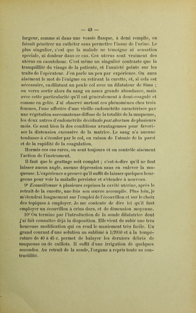 largeur, comme si dans une vessie flasque, à demi remplie, on faisait pénétrer un cathéter sans permettre l’issue de l’urine. Le plus singulier, c’est que la malade ne témoigne ni sensation spéciale, ni douleur dans ce cas. Ces utérus sont vraiment des utérus en caoutchouc. C’est même un singulier contraste que la tranquillité du visage de la patiente, et l’anxiété peinte sur les traits de l’opérateur. J’en parle un peu par expérience. On aura aisément le mot de l’énigme en retirant la curette, et, si cela est nécessaire, en dilatant un peu le col avec un dilatateur de Sims ; on verra sortir alors du sang en assez grande abondance, mais avec cette particularité qu’il est généralement à demi-coagulé et comme en gelée. J’ai observé surtout ces phénomènes chez trois femmes, l’une affectée d’une vieille endométrite caractérisée par une végétation sarcomateuse diffuse de la totalité de la muqueuse, les deux autres d’endométrite diéQ,\à\idlQpostabortum de plusieurs mois. Ce sont bien là des conditions avantageuses pour favori- ser la distension excessive de la matrice. Le sang n’a aucune tendance à s’écouler par le col, en raison de l’atonie de la paroi et de la rapidité de la coagulation. Hormis ces cas rares, on sent toujours et on contrôle aisément l’action de l’instrument. Il faut que le grattage soit complet ; c’est-à-dire qu’il ne faut laisser aucun angle, aucune dépression sans en enlever la mu- queuse. L’expérience a prouvé qu’il suffît de laisser quelques bour- geons pour voir la maladie persister et s’étendre à nouveau. 9° Ecouvillonner à plusieurs reprises la cavité utérine, après le retrait de la curette, une fois son œuvre accomplie. Plus loin, je m’étendrai longuement sur l’emploi de l’écouvillon et sur le choix des topiques à employer. Je me contente de dire ici qu’il faut employer un écouvillon à crins durs, et de dimension moyenne. 10° On termine par l’introduction de la sonde dilatatrice dont j’ai fait connaître déjà la disposition. Elle vient de subir une très heureuse modification qui en rend le maniement très facile. Un grand courant d’une solution au sublimé à 1/2000 et à la tempé- rature de 40 à 45 c. permet de balayer les derniers débris de muqueuse ou de caillots. Il suffît d’une irrigation de quelques secondes. Au retrait de la sonde, l’organe a repris toute sa con- tractilité.