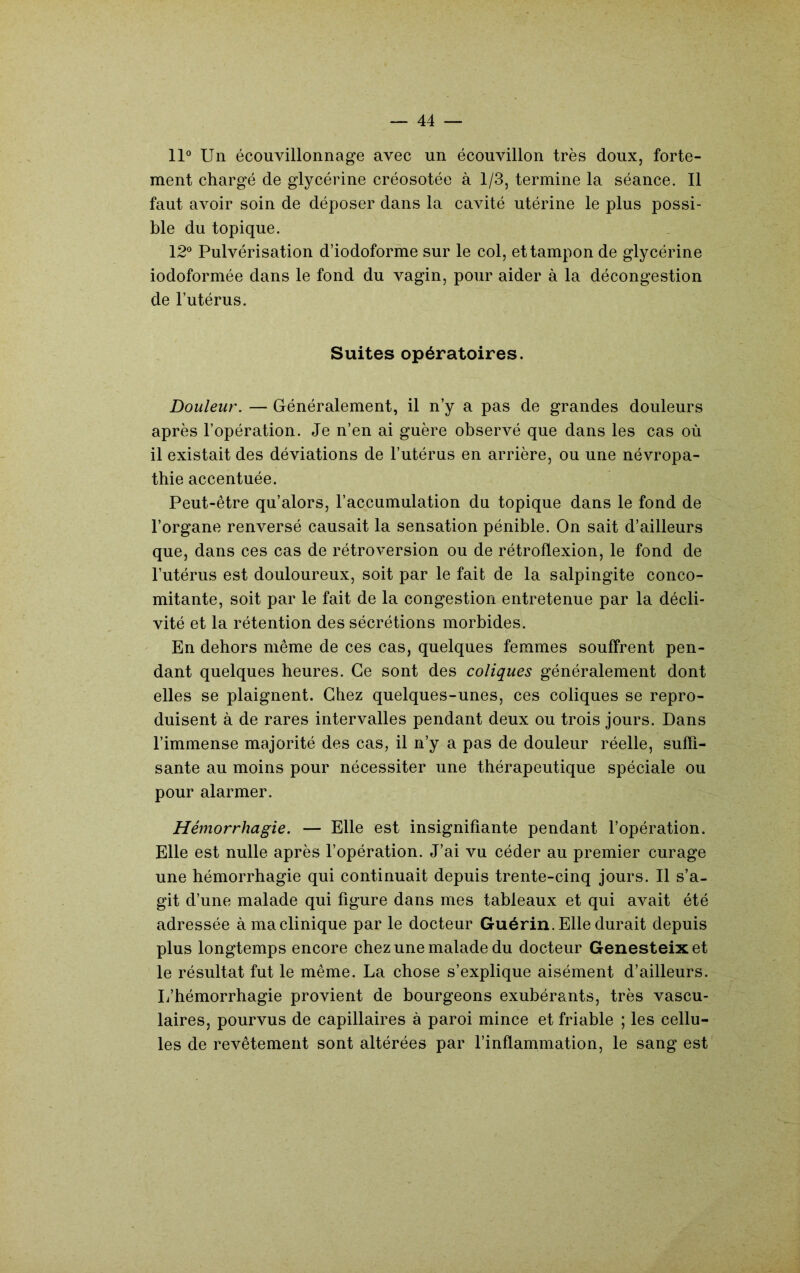 11° Un écouvillonnage avec un écouvillon très doux, forte- ment chargé de glycérine créosotée à 1/3, termine la séance. 11 faut avoir soin de déposer dans la cavité utérine le plus possi- ble du topique. 12° Pulvérisation d’iodoforme sur le col, et tampon de glycérine iodoformée dans le fond du vagin, pour aider à la décongestion de l’utérus. Suites opératoires. Douleur. — Généralement, il n’y a pas de grandes douleurs après l’opération. Je n’en ai guère observé que dans les cas où il existait des déviations de l’utérus en arrière, ou une névropa- thie accentuée. Peut-être qu’alors, l’accumulation du topique dans le fond de l’organe renversé causait la sensation pénible. On sait d’ailleurs que, dans ces cas de rétroversion ou de rétroflexion, le fond de l’utérus est douloureux, soit par le fait de la salpingite conco- mitante, soit par le fait de la congestion entretenue par la décli- vité et la rétention des sécrétions morbides. En dehors même de ces cas, quelques femmes souffrent pen- dant quelques heures. Ce sont des coliques généralement dont elles se plaignent. Chez quelques-unes, ces coliques se repro- duisent à de rares intervalles pendant deux ou trois jours. Dans l’immense majorité des cas, il n’y a pas de douleur réelle, suffi- sante au moins pour nécessiter une thérapeutique spéciale ou pour alarmer. Hémorrhagie. — Elle est insignifiante pendant l’opération. Elle est nulle après l’opération. J’ai vu céder au premier curage une hémorrhagie qui continuait depuis trente-cinq jours. Il s’a- git d’une malade qui figure dans mes tableaux et qui avait été adressée à ma clinique par le docteur Guérin. Elle durait depuis plus longtemps encore chez une malade du docteur Genesteixet le résultat fut le même. La chose s’explique aisément d’ailleurs. L’hémorrhagie provient de bourgeons exubérants, très vascu- laires, pourvus de capillaires à paroi mince et friable ; les cellu- les de revêtement sont altérées par l’inflammation, le sang est
