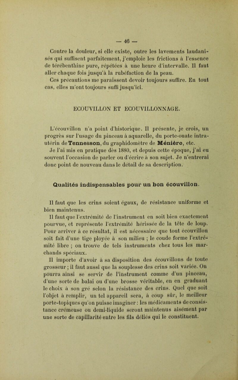 Contre la douleur, si elle existe, outre les lavements laudani- sés qui suffisent parfaitement, j’emploie les frictions à l’essence de térébenthine pure, répétées à une heure d’intervalle. Il faut aller chaque fois jusqu’à la rubéfaction de la peau. Ces précautions me paraissent devoir toujours suffire. En tout cas, elles m’ont toujours suffi jusqu’ici. ECOUVILLON ET ECOUVILLONNAGE. L’écouvillon n’a point d’historique. Il présente, je crois, un progrès sur l’usage du pinceau à aquarelle, du porte-ouate intra- utérin deTennesson, du graphidomètre de Ménière, etc. Je l’ai mis en pratique dès 1880, et depuis cette époque, j’ai eu souvent l’occasion de parler ou d’écrire à son sujet. Je n’entrerai donc point de nouveau dans le détail de sa description. Qualités indispensables pour un bon écouvillon. Il faut que les crins soient égaux, de résistance uniforme et bien maintenus. Il faut que l’extrémité de l’instrument en soit bien exactement pourvue, et représente l’extrémité hérissée de la tête de loup. Pour arriver à ce résultat, il est nécessaire que tout écouvillon soit fait d’une tige ployée à son milieu ; le coude forme l’extré- mité libre ; on trouve de tels instruments chez tous les mar- chands spéciaux. Il importe d’avoir à sa disposition des écouvillons de toute grosseur ; il faut aussi que la souplesse des crins soit variée. On pourra ainsi se servir de l’instrument comme d’un pinceau, d’une sorte de balai ou d’une brosse véritable, en en graduant le choix à son gré selon la résistance des crins. Quel que soit l’objet à remplir, un tel appareil sera, à coup sûr, le meilleur porte-topiques qu’on puisse imaginer : les médicaments de consis- tance crémeuse ou demi-liquide seront maintenus aisément par une sorte de capillarité entre les fds déliés qui le constituent.