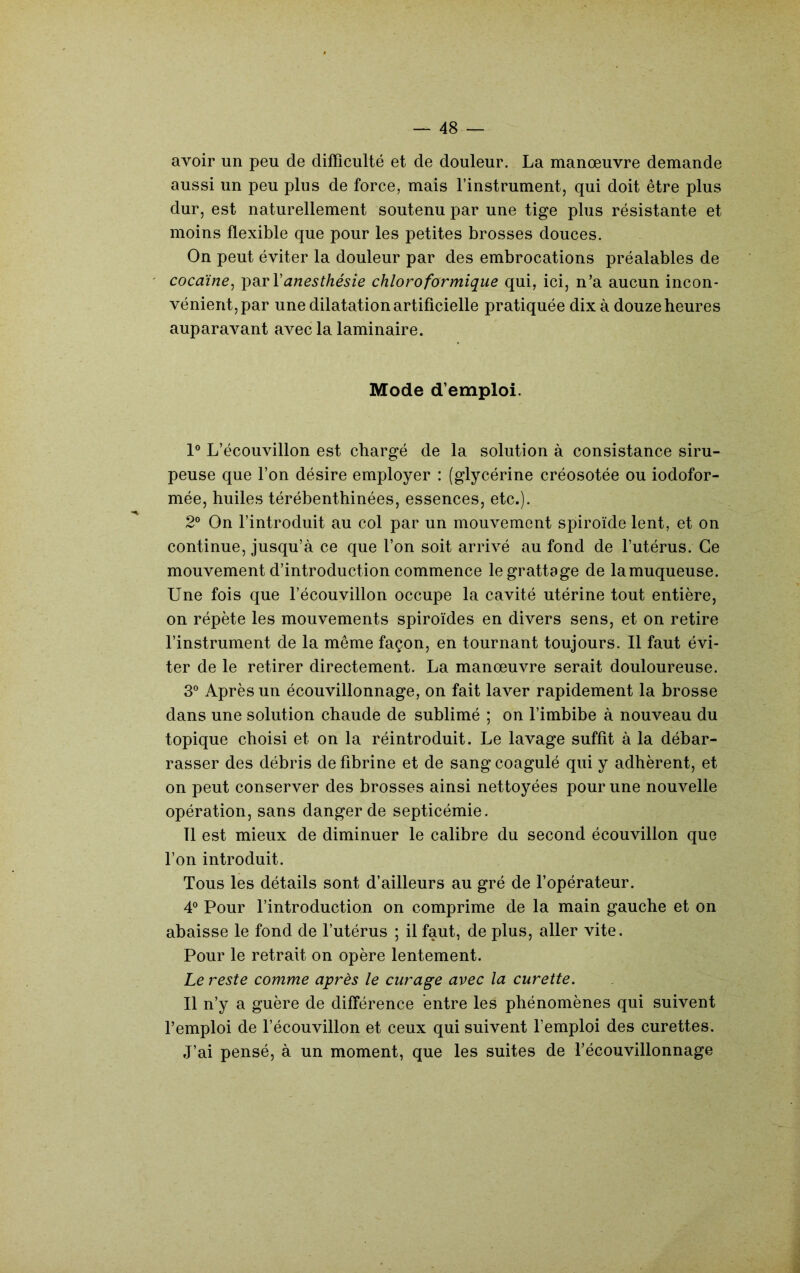 avoir un peu de difficulté et de douleur. La manœuvre demande aussi un peu plus de force, mais l’instrument, qui doit être plus dur, est naturellement soutenu par une tige plus résistante et moins flexible que pour les petites brosses douces. On peut éviter la douleur par des embrocations préalables de cocaïne^ anesthésie chloroformique qui, ici, n’a aucun incon- vénient, par une dilatation artificielle pratiquée dix à douze heures auparavant avec la laminaire. Mode d’emploi. 1° L’écouvillon est chargé de la solution à consistance siru- peuse que l’on désire employer : (glycérine créosotée ou iodofor- mée, huiles térébenthinées, essences, etc.). 2® On l’introduit au col par un mouvement spiroïde lent, et on continue, jusqu’à ce que l’on soit arrivé au fond de l’utérus. Ce mouvement d’introduction commence le grattage de lamuqueuse. Une fois que l’écouvillon occupe la cavité utérine tout entière, on répète les mouvements spiroïdes en divers sens, et on retire l’instrument de la même façon, en tournant toujours. Il faut évi- ter de le retirer directement. La manœuvre serait douloureuse. 3® Après un écouvillonnage, on fait laver rapidement la brosse dans une solution chaude de sublimé ; on l’imbibe à nouveau du topique choisi et on la réintroduit. Le lavage suffit à la débar- rasser des débris de fibrine et de sang coagulé qui y adhèrent, et on peut conserver des brosses ainsi nettoyées pour une nouvelle opération, sans danger de septicémie. Tl est mieux de diminuer le calibre du second écouvillon que l’on introduit. Tous les détails sont d’ailleurs au gré de fopérateur. 4® Pour l’introduction on comprime de la main gauche et on abaisse le fond de l’utérus ; il faut, de plus, aller vite. Pour le retrait on opère lentement. Le reste comme après le curage avec la curette. Il n’y a guère de différence entre les phénomènes qui suivent l’emploi de l’écouvillon et ceux qui suivent l’emploi des curettes. J’ai pensé, à un moment, que les suites de l’écouvillonnage