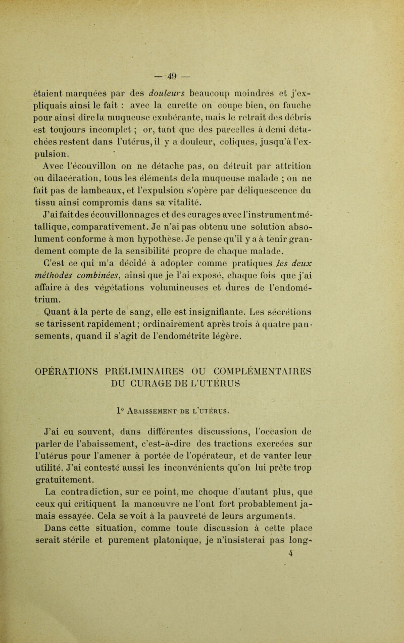 étaient marquées par des douleurs beaucoup moindres et j’ex- pliquais ainsi le fait : avec la curette on coupe bien, on fauche pour ainsi dire la muqueuse exubérante, mais le retrait des débris est toujours incomplet ; or, tant que des parcelles à demi déta- chées restent dans l’utérus, il y a douleur, coliques, jusqu’à l’ex- pulsion. Avec l’écouvillon on ne détache pas, on détruit par attrition ou dilacération, tous les éléments delà muqueuse malade ; on ne fait pas de lambeaux, et l’expulsion s’opère par déliquescence du tissu ainsi compromis dans sa vitalité. J’ai fait des écouvillonnages et des curages avec l’instrument mé- tallique, comparativement. Je n’ai pas obtenu une solution abso- lument conforme à mon hypothèse. Je pense qu’il y a à tenir gran- dement compte de la sensibilité propre de chaque malade. C’est ce qui m’a décidé à adopter comme pratiques ,les deux méthodes combinées, ainsique je l’ai exposé, chaque fois que j’ai affaire à des végétations volumineuses et dures de l’endomé- trium. Quant à la perte de sang, elle est insignifiante. Les sécrétions se tarissent rapidement ; ordinairement après trois à quatre pan- sements, quand il s’agit de l’endométrite légère. OPÉRATIONS PRÉLIMINAIRES OU COMPLÉMENTAIRES DU CURAGE DE L’UTÉRUS I Abaissement de l’uterus. J’ai eu souvent, dans différentes discussions, l’occasion de parler de l’abaissement, c’est-à-dire des tractions exercées sur l’utérus pour l’amener à portée de l’opérateur, et de vanter leur utilité. J’ai contesté aussi les inconvénients qu’on lui prête trop gratuitement. La contradiction, sur ce point, me choque d’autant plus, que ceux qui critiquent la manœuvre ne l’ont fort probablement ja- mais essayée. Cela se voit à la pauvreté de leurs arguments. Dans cette situation, comme toute discussion à cette place serait stérile et purement platonique, je n’insisterai pas long- 4