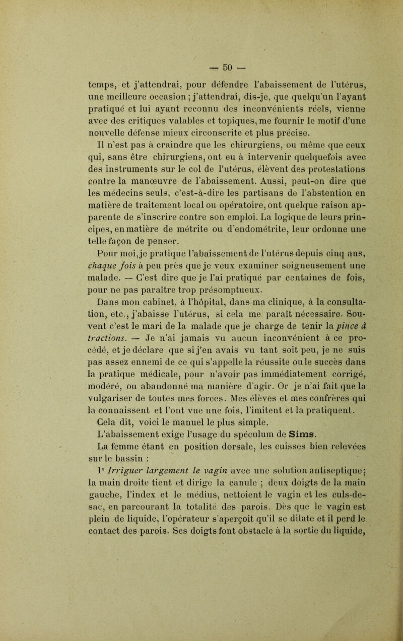 temps, et j’attendrai, pour défendre l’abaissement de l’utérus, une meilleure occasion ; j’attendrai, dis-je, que quelqu’un l’ayant pratiqué et lui ayant reconnu des inconvénients réels, vienne avec des critiques valables et topiques, me fournir le motif d’une nouvelle défense mieux circonscrite et plus précise. Il n’est pas à craindre que les chirurgiens,-ou même que ceux qui, sans être chirurgiens, ont eu à intervenir quelquefois avec des instruments sur le col de l’utérus, élèvent des protestations contre la manœuvre de l’abaissement. Aussi, peut-on dire que les médecins seuls, c’est-à-dire les partisans de l’abstention en matière de traitement local ou opératoire, ont quelque raison ap- parente de s’inscrire contre son emploi. La logique de leurs prin- cipes, en matière de métrite ou d'endométrite, leur ordonne une telle façon de penser. Pour moi, je pratique l’abaissement de l’utérus depuis cinq ans, chaque Jois à peu près que je veux examiner soigneusement une malade. — C’est dire que je l’ai pratiqué par centaines de fois, ^ pour ne pas paraître trop présomptueux. Dans mon cabinet, à l’hôpital, dans ma clinique, à la consulta- tion, etc., j’abaisse l’utérus, si cela me paraît nécessaire. Sou- vent c’est le mari de la malade que je charge de tenir la pince à tractions. — Je n’ai jamais vu aucun inconvénient à ce pro- cédé, et je déclare que sij^’en avais vu tant soit peu, je ne suis pas assez ennemi de ce qui s’appelle la réussite ouïe succès dans la pratique médicale, pour n’avoir pas immédiatement corrigé, modéré, ou abandonné ma manière d’agir. Or je n’ai fait que la vulgariser de toutes mes forces. Mes élèves et mes confrères qui la connaissent et l’ont vue une fois, Limitent et la pratiquent. Gela dit, voici le manuel le plus simple. L’abaissement exige l’usage du spéculum de Sims. La femme étant en position dorsale, les cuisses bien relevées sur le bassin : Irriguer largement le vagin avec une solution antiseptique; la main droite tient et dirige la canule ; deux doigts de la main gauche, l’index et le médius, nettoient le vagin et les culs-de- sac, en parcourant la totalité des parois. Dès que le vagin est plein de liquide, l’opérateur s’aperçoit qu’il se dilate et il perd le contact des parois. Ses doigts font obstacle à la sortie du liquide.