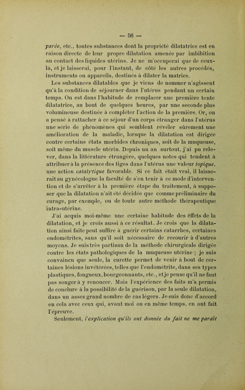 parée^ etc., toutes substances dont la propriété dilatatrice est en raison directe de leur propre dilatation amenée par imbibition au contact des liquides utérins. Je ne m’occuperai que de ceux- là, et je laisserai, pour l’instant, de côté les autres procédés, instruments ou appareils, destinés à dilater la matrice. Les substances dilatables que je viens de nommer n’agissent qu’à la condition de séjourner dans l’utérus pendant un certain temps. On est dans l’habitude de remplacer une première tente dilatatrice, au bout de quelques heures, par une seconde plus volumineuse destinée à compléter l’action de la première. Or, on a pensé à rattacher à ce séjour d’un corps étranger dans l’utérus une série de phénomènes qui semblent révéler sûrement une amélioration de la maladie, lorsque la dilatation est dirigée contre certains états morbides chroniques, soit de la muqueuse, soit même du muscle utérin. Depuis un an surtout, j’ai pu rele- ver, dans la littérature étrangère, quelques notes qui tendent à attribuer à la présence des tiges dans l’utérus une valeur topique, une action catalytique favorable. Si ce fait était vrai, il laisse- rait au gynécologue la faculté de s’en tenir à ce mode d’interven- tion et de s’arrêter à la première étape du traitement, à suppo- ser que la dilatation n’ait été décidée que comme préliminaire du curage, par exemple, ou de toute autre méthode thérapeutique intra-utérine. J’ai acquis moi-même une certaine habitude des êffets de la dilatation, et je crois aussi à ce résultat. Je crois que la dilata- tion ainsi faite peut suffire à guérir certains catarrhes, certaines endométrites, sans qu’il soit nécessaire de recourir à d’autres moyens. Je suis très partisan de la méthode chirurgicale dirigée contre les états pathologiques de la muqueuse utérine ; je suis convaincu que seule, la curette permet de venir à bout de cer- taines lésions invétérées, telles que l’endométrite, dans ses types plastiques, fongueux, bourgeonnants, etc., et je pense qu’il ne faut pas songer à y renoncer. Mais l’expérience des faits m’a permis de conclure à la possibilité delà guérison, par la seule dilatation, dans un assez grand nombre de cas légers. Je suis donc d’accord en cela avec ceux qui, avant moi ou en même temps, en ont fait l’épreuve. Seulement, Vexplication qu’ils ont donnée du fait ne me parait