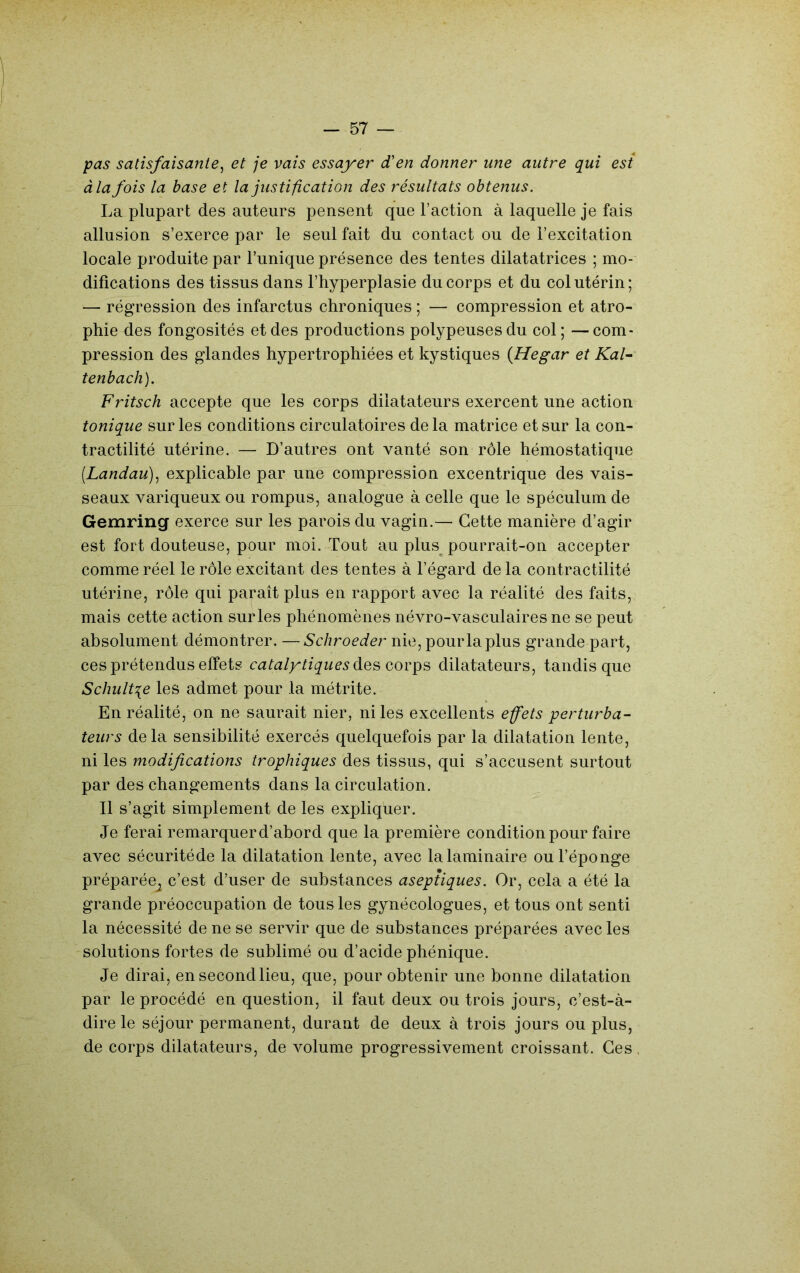 pas satisfaisante^ et je vais essayer d'en donner une autre qui est àla fois la base et la justification des résultats obtenus. La plupart des auteurs pensent que Faction à laquelle je fais allusion s’exerce par le seul fait du contact ou de l’excitation locale produite par l’unique présence des tentes dilatatrices ; mo- difications des tissus dans l’hyperplasie du corps et du col utérin; — régression des infarctus chroniques ; — compression et atro- phie des fongosités et des productions polypeusesdu col; —com- pression des glandes hypertrophiées et kystiques {Hegar et Kal~ tenbach). Fritsch accepte que les corps dilatateurs exercent une action tonique sur les conditions circulatoires delà matrice et sur la con- tractilité utérine. — D’autres ont vanté son rôle hémostatique [Landau)^ explicable par une compression excentrique des vais- seaux variqueux ou rompus, analogue à celle que le spéculum de Gemring exerce sur les parois du vagin.— Cette manière d’agir est fort douteuse, pour moi. Tout au plus^ pourrait-on accepter comme réel le rôle excitant des tentes à l’égard de la contractilité utérine, rôle qui paraît plus en rapport avec la réalité des faits, mais cette action sur les phénomènes névro-vasculaires ne se peut absolument démontrer. —Schroeder nie, pour la plus grande part, ces prétendus effets catalytiques dilatateurs, tandis que Schult^e les admet pour la métrite. En réalité, on ne saurait nier, ni les excellents effets perturba- teurs delà sensibilité exercés quelquefois par la dilatation lente, ni les modifications trophiques des tissus, qui s’accusent surtout par des changements dans la circulation. Il s’agit simplement de les expliquer. Je ferai remarquer d’abord que la première condition pour faire avec sécuritéde la dilatation lente, avec la laminaire ou l’éponge préparée^ c’est d’user de substances aseptiques. Or, cela a été la grande préoccupation de tous les gynécologues, et tous ont senti la nécessité de ne se servir que de substances préparées avec les solutions fortes de sublimé ou d’acide phénique. Je dirai, en second lieu, que, pour obtenir une bonne dilatation par le procédé en question, il faut deux ou trois jours, c’est-à- dire le séjour permanent, durant de deux à trois jours ou plus, de corps dilatateurs, de volume progressivement croissant. Ces