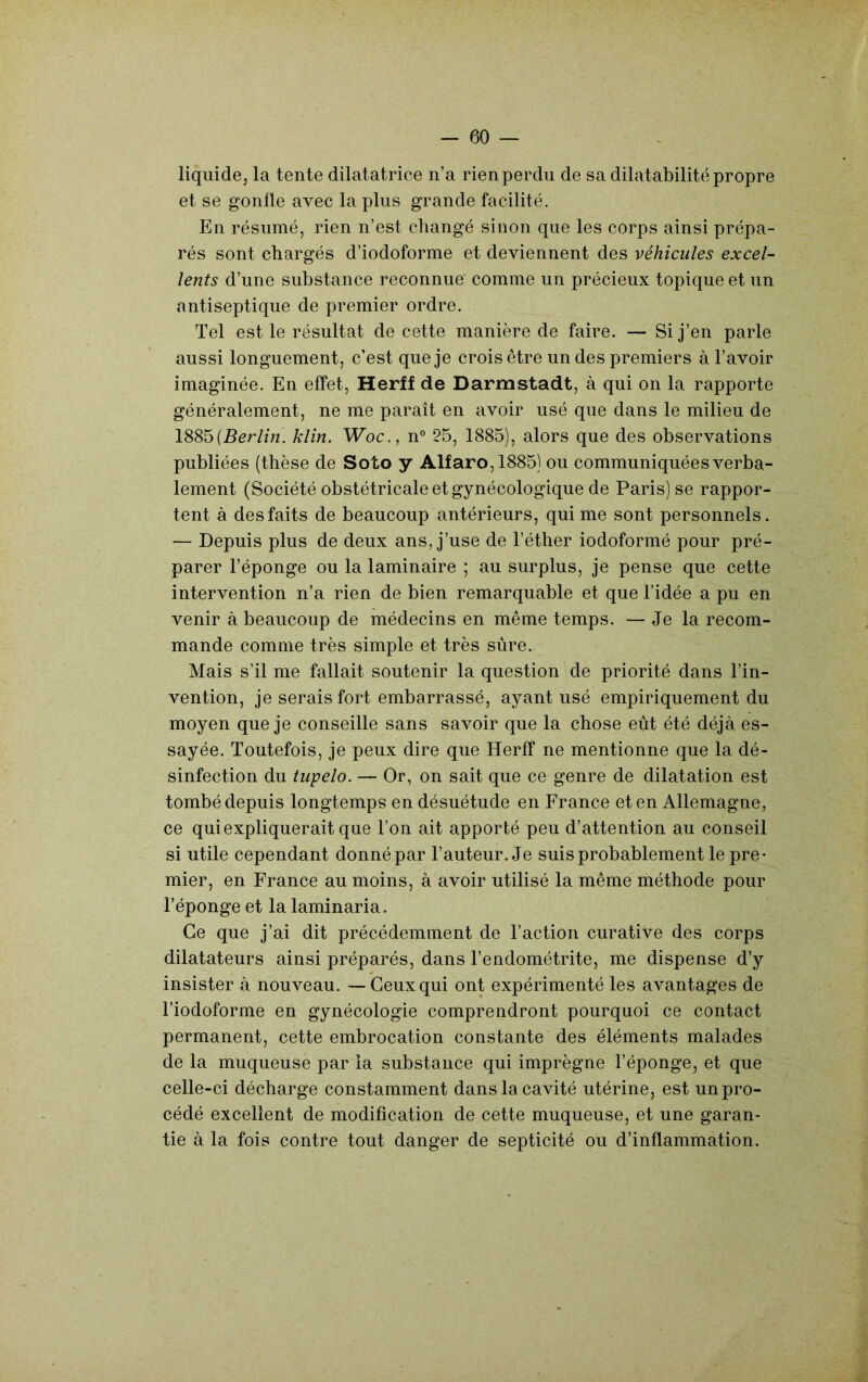 liquide, la tente dilatatrice n’a rien perdu de sa dilatabilité propre et se gonfle avec la plus grande facilité. En résumé, rien n’est changé sinon que les corps ainsi prépa- rés sont chargés d’iodoforme et deviennent des véhicules excel- lents d’une substance reconnue' comme un précieux topique et un antiseptique de premier ordre. Tel est le résultat de cette manière de faire. — Si j’en parle aussi longuement, c’est que je crois être un des premiers à l’avoir imaginée. En effet, Herff de Darmstadt, à qui on la rapporte généralement, ne me paraît en avoir usé que dans le milieu de 1885(5cr/m. klin. Woc., n® 25, 1885), alors que des observations publiées (thèse de Soto y Alfaro,1885) ou communiquées verba- lement (Société obstétricale et gynécologique de Paris) se rappor- tent à des faits de beaucoup antérieurs, qui me sont personnels. — Depuis plus de deux ans, j’use de l’éther iodoformé pour pré- parer l’éponge ou la laminaire ; au surplus, je pense que cette intervention n’a rien de bien remarquable et que l’idée a pu en venir à beaucoup de médecins en même temps. — Je la recom- mande comme très simple et très sûre. Mais s’il me fallait soutenir la question de priorité dans l’in- vention, je serais fort embarrassé, ayant usé empiriquement du moyen que je conseille sans savoir que la chose eût été déjà es- sayée. Toutefois, je peux dire que Herff ne mentionne que la dé- sinfection du tupelo. — Or, on sait que ce genre de dilatation est tombé depuis longtemps en désuétude en France et en Allemagne, ce qui expliquerait que l’on ait apporté peu d’attention au conseil si utile cependant donné par l’auteur. Je suis probablement le pre- mier, en France au moins, à avoir utilisé la même méthode pour l’éponge et la laminaria. Ce que j’ai dit précédemment de l’action curative des corps dilatateurs ainsi préparés, dans l’endométrite, me dispense d’y insister à nouveau. —Ceux qui ont expérimenté les avantages de l’iodoforme en gynécologie comprendront pourquoi ce contact permanent, cette embrocation constante des éléments malades de la muqueuse par la substance qui imprègne l’éponge, et que celle-ci décharge constamment dans la cavité utérine, est un pro- cédé excellent de modification de cette muqueuse, et une garan- tie à la fois contre tout danger de septicité ou d’inflammation.